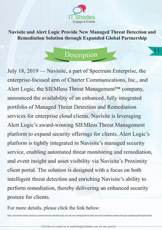 IT Shades
Engage & Enable
11
Feel free to contact us at marketing@itshades.com for any queries
Navisite and Alert Logic Provide New Managed Threat Detection and
Remediation Solution through Expanded Global Partnership
July 18, 2019 — Navisite, a part of Spectrum Enterprise, the
enterprise-focused arm of Charter Communications, Inc., and
Alert Logic, the SIEMless Threat Management™ company,
announced the availability of an enhanced, fully integrated
portfolio of Managed Threat Detection and Remediation
services for enterprise cloud clients. Navisite is leveraging
Alert Logic’s award-winning SIEMless Threat Management
platform to expand security offerings for clients. Alert Logic’s
platform is tightly integrated in Navisite’s managed security
service, enabling automated threat monitoring and remediation,
and event insight and asset visibility via Navisite’s Proximity
client portal. The solution is designed with a focus on both
intelligent threat detection and enriching Navisite’s ability to
perform remediation, thereby delivering an enhanced security
posture for clients.
For more details, please click the link below:
https://newsroom.charter.com/press-releases/navisite-and-alert-logic-provide-new-managed-threat-detection-and-remediation-solution-through-expanded-global-partnership/
Description
 