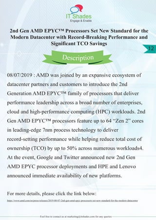 IT Shades
Engage & Enable
12
Feel free to contact us at marketing@itshades.com for any queries
2nd Gen AMD EPYC™ Processors Set New Standard for the
Modern Datacenter with Record-Breaking Performance and
Significant TCO Savings
08/07/2019 : AMD was joined by an expansive ecosystem of
datacenter partners and customers to introduce the 2nd
Generation AMD EPYC™ family of processors that deliver
performance leadership across a broad number of enterprises,
cloud and high-performance computing (HPC) workloads. 2nd
Gen AMD EPYC™ processors feature up to 64 “Zen 2” cores
in leading-edge 7nm process technology to deliver
record-setting performance while helping reduce total cost of
ownership (TCO) by up to 50% across numerous workloads4.
At the event, Google and Twitter announced new 2nd Gen
AMD EPYC processor deployments and HPE and Lenovo
announced immediate availability of new platforms.
For more details, please click the link below:
https://www.amd.com/en/press-releases/2019-08-07-2nd-gen-amd-epyc-processors-set-new-standard-for-the-modern-datacenter
Description
 