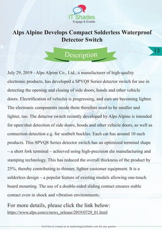 IT Shades
Engage & Enable
13
Feel free to contact us at marketing@itshades.com for any queries
Alps Alpine Develops Compact Solderless Waterproof
Detector Switch
July 29, 2019 - Alps Alpine Co., Ltd., a manufacturer of high-quality
electronic products, has developed a SPVQ8 Series detector switch for use in
detecting the opening and closing of side doors, hoods and other vehicle
doors. Electrification of vehicles is progressing, and cars are becoming lighter.
The electronic components inside them therefore need to be smaller and
lighter, too. The detector switch recently developed by Alps Alpine is intended
for open/shut detection of side doors, hoods and other vehicle doors, as well as
connection detection e.g. for seatbelt buckles. Each car has around 10 such
products. This SPVQ8 Series detector switch has an optimized terminal shape
– a short fork terminal – achieved using high-precision die manufacturing and
stamping technology. This has reduced the overall thickness of the product by
25%, thereby contributing to thinner, lighter customer equipment. It is a
solderless design – a popular feature of existing models allowing one-touch
board mounting. The use of a double-sided sliding contact ensures stable
contact even in shock and vibration environments.
For more details, please click the link below:
https://www.alps.com/e/news_release/2019/0729_01.html
Description
 