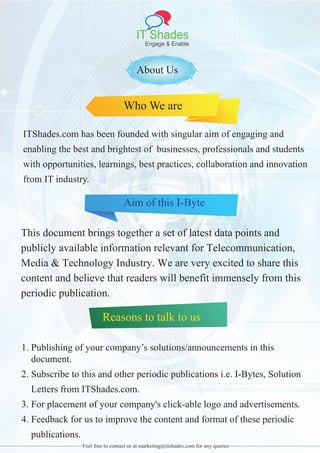 IT Shades
Engage & Enable
About Us
Who We are
ITShades.com has been founded with singular aim of engaging and
enabling the best and brightest of businesses, professionals and students
with opportunities, learnings, best practices, collaboration and innovation
from IT industry.
Aim of this I-Byte
This document brings together a set of latest data points and
publicly available information relevant for Telecommunication,
Media & Technology Industry. We are very excited to share this
content and believe that readers will benefit immensely from this
periodic publication.
Reasons to talk to us
1. Publishing of your company’s solutions/announcements in this
document.
2. Subscribe to this and other periodic publications i.e. I-Bytes, Solution
Letters from ITShades.com.
3. For placement of your company's click-able logo and advertisements.
4. Feedback for us to improve the content and format of these periodic
publications.
Feel free to contact us at marketing@itshades.com for any queries
 