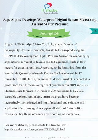 IT Shades
Engage & Enable
14
Feel free to contact us at marketing@itshades.com for any queries
Alps Alpine Develops Waterproof Digital Sensor Measuring
Air and Water Pressure
August 5, 2019 - Alps Alpine Co., Ltd., a manufacturer of
high-quality electronic products, has started mass-producing the
HSPPAD143A Waterproof Digital Pressure Sensor for wide-ranging
applications in wearable devices and IoT equipment such as flow
meters for essential utilities. According to the latest data from the
Worldwide Quarterly Wearable Device Tracker released by IT
research firm IDC Japan, the wearable devices market is expected to
grow more than 10% on average each year between 2019 and 2022.
Shipments are forecast to increase to 200 million units by 2022.
Wearable devices, particularly smart watches, have become
increasingly sophisticated and multifunctional and software and
applications have emerged to support all kinds of features like
navigation, health maintenance and recording of sports data.
For more details, please click the link below:
https://www.alps.com/e/news_release/2019/0805_01.html
Description
 