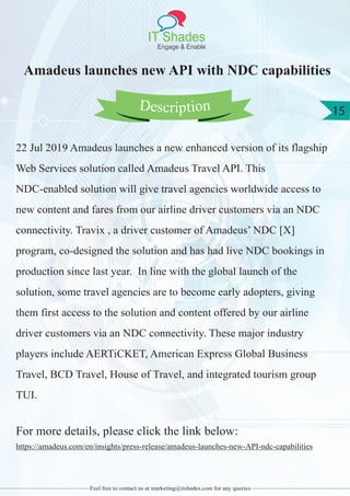 IT Shades
Engage & Enable
15
Feel free to contact us at marketing@itshades.com for any queries
Amadeus launches new API with NDC capabilities
22 Jul 2019 Amadeus launches a new enhanced version of its flagship
Web Services solution called Amadeus Travel API. This
NDC-enabled solution will give travel agencies worldwide access to
new content and fares from our airline driver customers via an NDC
connectivity. Travix , a driver customer of Amadeus’ NDC [X]
program, co-designed the solution and has had live NDC bookings in
production since last year. In line with the global launch of the
solution, some travel agencies are to become early adopters, giving
them first access to the solution and content offered by our airline
driver customers via an NDC connectivity. These major industry
players include AERTiCKET, American Express Global Business
Travel, BCD Travel, House of Travel, and integrated tourism group
TUI.
For more details, please click the link below:
https://amadeus.com/en/insights/press-release/amadeus-launches-new-API-ndc-capabilities
Description
 