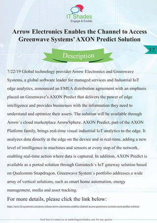 IT Shades
Engage & Enable
17
Feel free to contact us at marketing@itshades.com for any queries
Arrow Electronics Enables the Channel to Access
Greenwave Systems’AXON Predict Solution
7/22/19 Global technology provider Arrow Electronics and Greenwave
Systems, a global software leader for managed services and Industrial IoT
edge analytics, announced an EMEA distribution agreement with an emphasis
placed on Greenwave’s AXON Predict that delivers the power of edge
intelligence and provides businesses with the information they need to
understand and optimize their assets. The solution will be available through
Arrow`s cloud marketplace ArrowSphere. AXON Predict, part of the AXON
Platform family, brings real-time visual industrial IoT analytics to the edge. It
analyzes data directly at the edge on the device and in real-time, adding a new
level of intelligence to machines and sensors at every step of the network,
enabling real-time action where data is captured. In addition, AXON Predict is
available as a ported solution through Geniatech`s IoT gateway solution based
on Qualcomm Snapdragon. Greenwave System`s portfolio addresses a wide
array of vertical solutions, such as smart home automation, energy
management, media and asset tracking.
For more details, please click the link below:
https://news.fiveyearsout.com/press-release/arrow-electronics-enables-channel-access-greenwave-systems-axon-predict-solution
Description
 