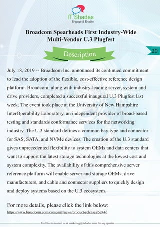 IT Shades
Engage & Enable
20
Feel free to contact us at marketing@itshades.com for any queries
Broadcom Spearheads First Industry-Wide
Multi-Vendor U.3 Plugfest
July 18, 2019 -- Broadcom Inc. announced its continued commitment
to lead the adoption of the flexible, cost-effective reference design
platform. Broadcom, along with industry-leading server, system and
drive providers, completed a successful inaugural U.3 Plugfest last
week. The event took place at the University of New Hampshire
InterOperability Laboratory, an independent provider of broad-based
testing and standards conformance services for the networking
industry. The U.3 standard defines a common bay type and connector
for SAS, SATA, and NVMe devices. The creation of the U.3 standard
gives unprecedented flexibility to system OEMs and data centers that
want to support the latest storage technologies at the lowest cost and
system complexity. The availability of this comprehensive server
reference platform will enable server and storage OEMs, drive
manufacturers, and cable and connector suppliers to quickly design
and deploy systems based on the U.3 ecosystem.
For more details, please click the link below:
https://www.broadcom.com/company/news/product-releases/52446
Description
 