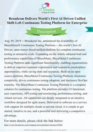 IT Shades
Engage & Enable
21
Feel free to contact us at marketing@itshades.com for any queries
Broadcom Delivers World’s First AI Driven Unified
Shift-Left Continuous Testing Platform for Enterprise
Aug. 05, 2019 -- Broadcom Inc. announced the availability of
BlazeMeter® Continuous Testing Platform— the world’s first AI
Driven, open source based unified platform for complete continuous
testing at enterprise scale. Expanding on the widely-adopted load and
performance capabilities of BlazeMeter, BlazeMeter Continuous
Testing Platform adds significant functionality, enabling organizations
to deliver superior customer experiences and respond to marketplace
opportunities, while saving time and resources. Built on an open
source platform, BlazeMeter Continuous Testing Platform eliminates
complexity, drives continuous testing adoption, and increases DevOps
maturity. The BlazeMeter Continuous Testing Platform is a complete
solution for continuous testing. The platform includes UI functional,
user experience, API testing and monitoring, performance testing, and
virtual services. All capabilities are deeply integrated in an intuitive
workflow designed for agile teams. Delivered in software as a service
with support for multiple clouds or private cloud, it is simple to get
started, intuitive to use, and a powerful tool delivering a competitive
advantage.
For more details, please click the link below:
https://www.broadcom.com/company/news/product-releases/52466
Description
 