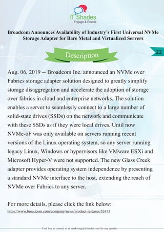 IT Shades
Engage & Enable
22
Feel free to contact us at marketing@itshades.com for any queries
Broadcom Announces Availability of Industry’s First Universal NVMe
Storage Adapter for Bare Metal and Virtualized Servers
Aug. 06, 2019 -- Broadcom Inc. announced an NVMe over
Fabrics storage adapter solution designed to greatly simplify
storage disaggregation and accelerate the adoption of storage
over fabrics in cloud and enterprise networks. The solution
enables a server to seamlessly connect to a large number of
solid-state drives (SSDs) on the network and communicate
with these SSDs as if they were local drives. Until now
NVMe-oF was only available on servers running recent
versions of the Linux operating system, so any server running
legacy Linux, Windows or hypervisors like VMware ESXi and
Microsoft Hyper-V were not supported. The new Glass Creek
adapter provides operating system independence by presenting
a standard NVMe interface to the host, extending the reach of
NVMe over Fabrics to any server.
For more details, please click the link below:
https://www.broadcom.com/company/news/product-releases/52471
Description
 