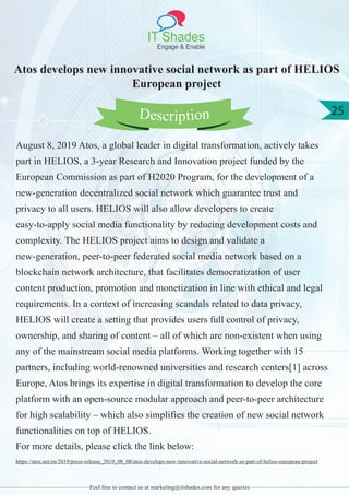 IT Shades
Engage & Enable
25
Feel free to contact us at marketing@itshades.com for any queries
Atos develops new innovative social network as part of HELIOS
European project
August 8, 2019 Atos, a global leader in digital transformation, actively takes
part in HELIOS, a 3-year Research and Innovation project funded by the
European Commission as part of H2020 Program, for the development of a
new-generation decentralized social network which guarantee trust and
privacy to all users. HELIOS will also allow developers to create
easy-to-apply social media functionality by reducing development costs and
complexity. The HELIOS project aims to design and validate a
new-generation, peer-to-peer federated social media network based on a
blockchain network architecture, that facilitates democratization of user
content production, promotion and monetization in line with ethical and legal
requirements. In a context of increasing scandals related to data privacy,
HELIOS will create a setting that provides users full control of privacy,
ownership, and sharing of content – all of which are non-existent when using
any of the mainstream social media platforms. Working together with 15
partners, including world-renowned universities and research centers[1] across
Europe, Atos brings its expertise in digital transformation to develop the core
platform with an open-source modular approach and peer-to-peer architecture
for high scalability – which also simplifies the creation of new social network
functionalities on top of HELIOS.
For more details, please click the link below:
https://atos.net/en/2019/press-release_2019_08_08/atos-develops-new-innovative-social-network-as-part-of-helios-european-project
Description
 