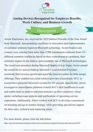 IT Shades
Engage & Enable
26
Feel free to contact us at marketing@itshades.com for any queries
Analog Devices Recognized for Employee Benefits,
Work Culture, and Business Growth
Arrow Electronics, Inc. received the 2019 Indirect Provider of the Year Award
from Microsoft, demonstrating excellence in innovation and implementation
of customer solutions based on Microsoft technology. Award finalists and
winners were selected from more than 2,900 nominations collected from 115
different countries worldwide based on their commitment to customers, their
solution's impact on the market, and exemplary use of Microsoft technologies.
The award was presented during Microsoft Inspire in Las Vegas. Arrow earned
the award for its success helping Microsoft Cloud Solution Providers
accelerate their revenue growth and speed the time-to-market for their unique
offerings. They enabled one cloud solution provider in particular, SCC, to
exceed their projected Microsoft revenue by 241 percent. Specifically, Arrow
leveraged its ArrowSphere platform to build SCC’s MyCloudPortal to scale
and enable them to analyze real-time analytics on their customers’ cloud
spend, including usage patterns and notifications of upcoming service
expirations. Additionally, Arrow worked with SCC to develop a customized
on-boarding and go-to-market strategy, while providing specialized support
for their sales, technical and marketing teams.
For more details, please click the link below:
https://news.fiveyearsout.com/press-release/arrow-electronics-recognized-top-provider-microsoft-2019
Description
 