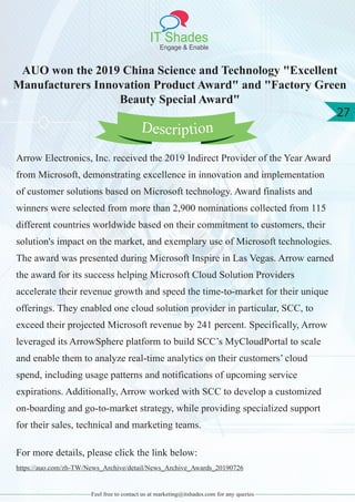 IT Shades
Engage & Enable
27
Feel free to contact us at marketing@itshades.com for any queries
AUO won the 2019 China Science and Technology "Excellent
Manufacturers Innovation Product Award" and "Factory Green
Beauty Special Award"
Arrow Electronics, Inc. received the 2019 Indirect Provider of the Year Award
from Microsoft, demonstrating excellence in innovation and implementation
of customer solutions based on Microsoft technology. Award finalists and
winners were selected from more than 2,900 nominations collected from 115
different countries worldwide based on their commitment to customers, their
solution's impact on the market, and exemplary use of Microsoft technologies.
The award was presented during Microsoft Inspire in Las Vegas. Arrow earned
the award for its success helping Microsoft Cloud Solution Providers
accelerate their revenue growth and speed the time-to-market for their unique
offerings. They enabled one cloud solution provider in particular, SCC, to
exceed their projected Microsoft revenue by 241 percent. Specifically, Arrow
leveraged its ArrowSphere platform to build SCC’s MyCloudPortal to scale
and enable them to analyze real-time analytics on their customers’ cloud
spend, including usage patterns and notifications of upcoming service
expirations. Additionally, Arrow worked with SCC to develop a customized
on-boarding and go-to-market strategy, while providing specialized support
for their sales, technical and marketing teams.
For more details, please click the link below:
https://auo.com/zh-TW/News_Archive/detail/News_Archive_Awards_20190726
Description
 