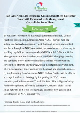 IT Shades
Engage & Enable
30
Feel free to contact us at marketing@itshades.com for any queries
Pan-American Life Insurance Group Strengthens Customer
Trust with Enhanced Risk Management
Capabilities from Fiserv
24 Jul 2019 To support its evolving digital transformation, Cathay
Pacific is implementing Amadeus Altéa NDC. This will help the
airline to effectively, consistently distribute and service new content
and fares through an NDC connectivity across channels, enhancing its
retailing capabilities. Amadeus Altéa NDC is a full Offer and Order
Management solution, based on end-to-end NDC shopping, booking
and servicing flows. The solution allows airlines to distribute and
service their offers to third parties, using the latest industry standard,
offering a seamless experience across the direct and indirect channels.
By implementing Amadeus Altéa NDC, Cathay Pacific will be able to
leverage Amadeus technology by integrating its NDC content
seamlessly with the Amadeus Travel Platform. This will give Cathay
Pacific the option to efficiently connect to Amadeus’ global travel
seller network as it looks to effectively distribute new content and
fares through an NDC connectivity.
For more details, please click the link below:
https://newsroom.fiserv.com/news-releases/news-release-details/pan-american-life-insurance-group-strengthens-customer-trust
Description
 