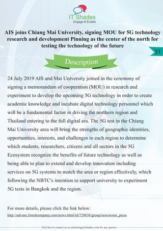 IT Shades
Engage & Enable
31
Feel free to contact us at marketing@itshades.com for any queries
AIS joins Chiang Mai University, signing MOU for 5G technology
research and development Pinning as the center of the north for
testing the technology of the future
24 July 2019 AIS and Mai University joined in the ceremony of
signing a memorandum of cooperation (MOU) in research and
experiment to develop the upcoming 5G technology in order to create
academic knowledge and incubate digital technology personnel which
will be a fundamental factor in driving the northern region and
Thailand entering to the full digital era. The 5G test in the Chiang
Mai University area will bring the strengths of geographic identities,
opportunities, interests, and challenges in each region to determine
which students, researchers, citizens and all sectors in the 5G
Ecosystem recognize the benefits of future technology as well as
being able to plan to extend and develop innovation including
services on 5G systems to match the area or region effectively, which
following the NBTC's intention to support university to experiment
5G tests in Bangkok and the region.
For more details, please click the link below:
http://advanc.listedcompany.com/news.html/id/729638/group/newsroom_press
Description
 