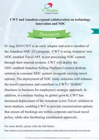IT Shades
Engage & Enable
33
Feel free to contact us at marketing@itshades.com for any queries
CWT and Amadeus expand collaboration on technology
innovation and NDC
01 Aug 2019 CWT is an early adopter and active member of
the Amadeus NDC [X] program. CWT is using Amadeus' new
NDC-enabled Travel API to test processing NDC content
through their internal systems. CWT will deploy the
NDC-enabled Amadeus Selling Platform Connect desktop
solution to consume NDC content alongside existing travel
options. The deployment of NDC ready solutions will enhance
the travel experience and contribute to CWT's “B2B4E”
(business to business for employees) strategic approach. In
addition, to continue fueling its global growth, CWT has
increased deployment of the Amadeus cytric Travel solution to
more markets, enabling CWT to provide customization options
that ensure all bookings are within corporate and local travel
policy, while also facilitating coordinated approvals.
For more details, please click the link below:
https://amadeus.com/en/insights/press-release/cwt-amadeus-expand-collaboration-technology-innovation-ndc
Description
 