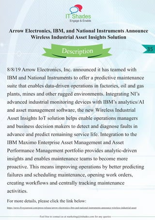 IT Shades
Engage & Enable
35
Feel free to contact us at marketing@itshades.com for any queries
Arrow Electronics, IBM, and National Instruments Announce
Wireless Industrial Asset Insights Solution
8/8/19 Arrow Electronics, Inc. announced it has teamed with
IBM and National Instruments to offer a predictive maintenance
suite that enables data-driven operations in factories, oil and gas
plants, mines and other rugged environments. Integrating NI’s
advanced industrial monitoring devices with IBM’s analytics/AI
and asset management software, the new Wireless Industrial
Asset Insights IoT solution helps enable operations managers
and business decision makers to detect and diagnose faults in
advance and predict remaining service life. Integration to the
IBM Maximo Enterprise Asset Management and Asset
Performance Management portfolio provides analytic-driven
insights and enables maintenance teams to become more
proactive. This means improving operations by better predicting
failures and scheduling maintenance, opening work orders,
creating workflows and centrally tracking maintenance
activities.
For more details, please click the link below:
https://news.fiveyearsout.com/press-release/arrow-electronics-ibm-and-national-instruments-announce-wireless-industrial-asset
Description
 