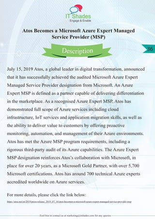 IT Shades
Engage & Enable
36
Feel free to contact us at marketing@itshades.com for any queries
Atos Becomes a Microsoft Azure Expert Managed
Service Provider (MSP)
July 15, 2019 Atos, a global leader in digital transformation, announced
that it has successfully achieved the audited Microsoft Azure Expert
Managed Service Provider designation from Microsoft. An Azure
Expert MSP is defined as a partner capable of delivering differentiation
in the marketplace. As a recognised Azure Expert MSP, Atos has
demonstrated full scope of Azure services including cloud
infrastructure, IoT services and application migration skills, as well as
the ability to deliver value to customers by offering proactive
monitoring, automation, and management of their Azure environments.
Atos has met the Azure MSP program requirements, including a
rigorous third-party audit of its Azure capabilities. The Azure Expert
MSP designation reinforces Atos’s collaboration with Microsoft, in
place for over 20 years, as a Microsoft Gold Partner, with over 5,700
Microsoft certifications. Atos has around 700 technical Azure experts
accredited worldwide on Azure services.
For more details, please click the link below:
https://atos.net/en/2019/press-release_2019_07_16/atos-becomes-a-microsoft-azure-expert-managed-service-provider-msp
Description
 