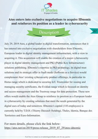 IT Shades
Engage & Enable
37
Feel free to contact us at marketing@itshades.com for any queries
Atos enters into exclusive negotiations to acquire IDnomic
and reinforces its position as a leader in cybersecurity
July 29, 2019 Atos, a global leader in digital transformation, announces that it
has entered into exclusive negotiations with shareholders from IDnomic,
European leader in digital identity management infrastructure, with a view to
acquiring it. This acquisition will enable the creation of a major cybersecurity
player in digital identity management and PKI (Public Key Infrastructure)
solutions publishing. IDnomic's expertise in PKI technology, its digital trust
solutions and its strategic offer in SaaS mode (Software as a Service) would
complement Atos’ existing cybersecurity product offerings, in particular its
Horus range which is dedicated to securing IoT, Trustcenter for issuing and
managing security certificates, the Evidian range which is focused on identity
and access management and the Trustway range for data protection. These new
offers would enable the Atos Group to reinforce its position as a European leader
in cybersecurity by creating solutions that meet the needs generated by the
digital uses of today and tomorrow. IDnomic's capital (110 employees) is
currently held by T.D.H. (Thierry Dassault Holding), Thales, Idemia, Banque des
Territoires and Euro-Information.
For more details, please click the link below:
https://atos.net/en/2019/press-release_2019_07_29/atos-idnomic
Description
 