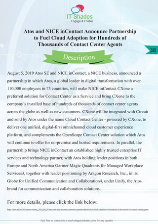IT Shades
Engage & Enable
38
Feel free to contact us at marketing@itshades.com for any queries
Atos and NICE inContact Announce Partnership
to Fuel Cloud Adoption for Hundreds of
Thousands of Contact Center Agents
August 5, 2019 Atos SE and NICE inContact, a NICE business, announced a
partnership in which Atos, a global leader in digital transformation with over
110,000 employees in 73 countries, will make NICE inContact CXone a
preferred solution for Contact Center as a Service and bring CXone to the
company’s installed base of hundreds of thousands of contact center agents
across the globe as well as new customers. CXone will be integrated with Circuit
and sold by Atos under the name Cloud Contact Center - powered by CXone, to
deliver one unified, digital-first omnichannel cloud customer experience
platform, and complements the OpenScape Contact Center solution which Atos
will continue to offer for on-premise and hosted requirements. In parallel, the
partnership brings NICE inContact an established highly trusted enterprise IT
services and technology partner, with Atos holding leader positions in both
Europe and North America Gartner Magic Quadrants for Managed Workplace
Services3, together with leader positioning by Aragon Research, Inc., in its
Globe for Unified Communication and Collaboration4, under Unify, the Atos
brand for communication and collaboration solutions.
For more details, please click the link below:
https://atos.net/en/2019/press-release_2019_08_05/atos-and-nice-incontact-announce-partnership-to-fuel-cloud-adoption-for-hundreds-of-thousands-of-contact-center-agents
Description
 