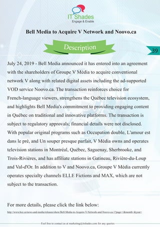 IT Shades
Engage & Enable
39
Feel free to contact us at marketing@itshades.com for any queries
Bell Media to Acquire V Network and Noovo.ca
July 24, 2019 - Bell Media announced it has entered into an agreement
with the shareholders of Groupe V Média to acquire conventional
network V along with related digital assets including the ad-supported
VOD service Noovo.ca. The transaction reinforces choice for
French-language viewers, strengthens the Québec television ecosystem,
and highlights Bell Media's commitment to providing engaging content
in Québec on traditional and innovative platforms. The transaction is
subject to regulatory approvals; financial details were not disclosed.
With popular original programs such as Occupation double, L'amour est
dans le pré, and Un souper presque parfait, V Média owns and operates
television stations in Montréal, Québec, Saguenay, Sherbrooke, and
Trois-Rivières, and has affiliate stations in Gatineau, Rivière-du-Loup
and Val-d'Or. In addition to V and Noovo.ca, Groupe V Média currently
operates specialty channels ELLE Fictions and MAX, which are not
subject to the transaction.
For more details, please click the link below:
http://www.bce.ca/news-and-media/releases/show/Bell-Media-to-Acquire-V-Network-and-Noovo-ca-1?page=1&month=&year=
Description
 