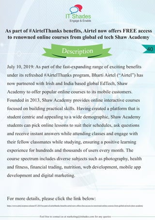 IT Shades
Engage & Enable
40
Feel free to contact us at marketing@itshades.com for any queries
As part of #AirtelThanks benefits, Airtel now offers FREE access
to renowned online courses from global ed tech Shaw Academy
July 10, 2019: As part of the fast-expanding range of exciting benefits
under its refreshed #AirtelThanks program, Bharti Airtel (“Airtel”) has
now partnered with Irish and India based global EdTech, Shaw
Academy to offer popular online courses to its mobile customers.
Founded in 2013, Shaw Academy provides online interactive courses
focused on building practical skills. Having created a platform that is
student centric and appealing to a wide demographic, Shaw Academy
students can pick online lessons to suit their schedules, ask questions
and receive instant answers while attending classes and engage with
their fellow classmates while studying, ensuring a positive learning
experience for hundreds and thousands of users every month. The
course spectrum includes diverse subjects such as photography, health
and fitness, financial trading, nutrition, web development, mobile app
development and digital marketing.
For more details, please click the link below:
https://www.airtel.in/press-release/07-2019/as-part-of-airtelthanks-benefits-airtel-now-offers-free-access-to-renowned-online-courses-from-global-ed-tech-shaw-academy
Description
 
