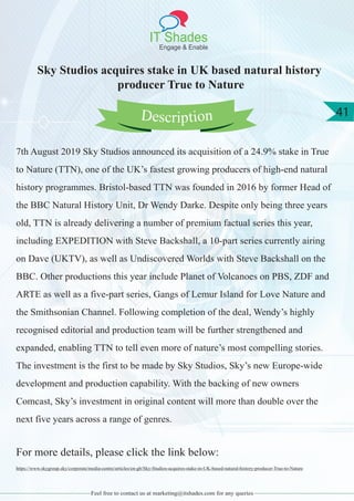 IT Shades
Engage & Enable
41
Feel free to contact us at marketing@itshades.com for any queries
Sky Studios acquires stake in UK based natural history
producer True to Nature
7th August 2019 Sky Studios announced its acquisition of a 24.9% stake in True
to Nature (TTN), one of the UK’s fastest growing producers of high-end natural
history programmes. Bristol-based TTN was founded in 2016 by former Head of
the BBC Natural History Unit, Dr Wendy Darke. Despite only being three years
old, TTN is already delivering a number of premium factual series this year,
including EXPEDITION with Steve Backshall, a 10-part series currently airing
on Dave (UKTV), as well as Undiscovered Worlds with Steve Backshall on the
BBC. Other productions this year include Planet of Volcanoes on PBS, ZDF and
ARTE as well as a five-part series, Gangs of Lemur Island for Love Nature and
the Smithsonian Channel. Following completion of the deal, Wendy’s highly
recognised editorial and production team will be further strengthened and
expanded, enabling TTN to tell even more of nature’s most compelling stories.
The investment is the first to be made by Sky Studios, Sky’s new Europe-wide
development and production capability. With the backing of new owners
Comcast, Sky’s investment in original content will more than double over the
next five years across a range of genres.
For more details, please click the link below:
https://www.skygroup.sky/corporate/media-centre/articles/en-gb/Sky-Studios-acquires-stake-in-UK-based-natural-history-producer-True-to-Nature
Description
 