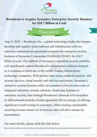 IT Shades
Engage & Enable
42
Feel free to contact us at marketing@itshades.com for any queries
Broadcom to Acquire Symantec Enterprise Security Business
for $10.7 Billion in Cash
Aug. 8, 2019 -- Broadcom, Inc., a global technology leader that designs,
develops and supplies semiconductor and infrastructure software
solutions, announced an agreement to acquire the enterprise security
business of Symantec Corporation (NASDAQ: SYMC) for $10.7
billion in cash. The addition of Symantec's enterprise security portfolio
will significantly expand Broadcom's infrastructure software footprint
as it continues to build one of the world's leading infrastructure
technology companies. With product lines across endpoint security, web
security services, cloud security and data loss prevention, Symantec's
enterprise security business offers its customers a best-in-class suite of
integrated enterprise security solutions. Deploying Symantec's
enterprise security suite through Broadcom's channels will strengthen
its differentiated portfolio license agreement (PLA) strategy of offering
significant overall savings to customers, while creating a predictable,
recurring revenue stream for its business that will drive returns for
shareholders.
For more details, please click the link below:
https://investors.broadcom.com/news-releases/news-release-details/broadcom-acquire-symantec-enterprise-security-business-107
Description
 