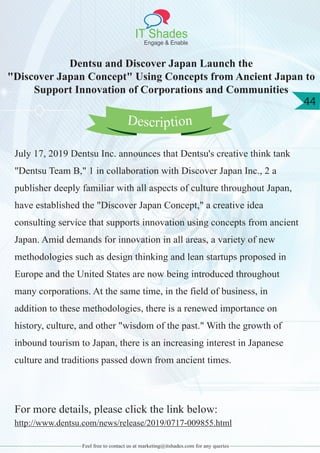 IT Shades
Engage & Enable
44
Feel free to contact us at marketing@itshades.com for any queries
Dentsu and Discover Japan Launch the
"Discover Japan Concept" Using Concepts from Ancient Japan to
Support Innovation of Corporations and Communities
July 17, 2019 Dentsu Inc. announces that Dentsu's creative think tank
"Dentsu Team B," 1 in collaboration with Discover Japan Inc., 2 a
publisher deeply familiar with all aspects of culture throughout Japan,
have established the "Discover Japan Concept," a creative idea
consulting service that supports innovation using concepts from ancient
Japan. Amid demands for innovation in all areas, a variety of new
methodologies such as design thinking and lean startups proposed in
Europe and the United States are now being introduced throughout
many corporations. At the same time, in the field of business, in
addition to these methodologies, there is a renewed importance on
history, culture, and other "wisdom of the past." With the growth of
inbound tourism to Japan, there is an increasing interest in Japanese
culture and traditions passed down from ancient times.
For more details, please click the link below:
http://www.dentsu.com/news/release/2019/0717-009855.html
Description
 