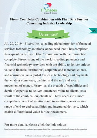IT Shades
Engage & Enable
45
Feel free to contact us at marketing@itshades.com for any queries
Fiserv Completes Combination with First Data Further
Cementing Industry Leadership
Jul. 29, 2019-- Fiserv, Inc., a leading global provider of financial
services technology solutions, announced that it has completed
its acquisition of First Data Corporation. With the transaction
complete, Fiserv is one of the world’s leading payments and
financial technology providers with the ability to deliver unique
value to financial institutions, corporate and merchant clients,
and consumers. As a global leader in technology and payments
that enables commerce, banking and the safe and secure
movement of money, Fiserv has the breadth of capabilities and
depth of expertise to deliver unmatched value to clients. As a
result of the combination, clients will have access to a more
comprehensive set of solutions and innovations, an extensive
range of end-to-end capabilities and integrated delivery, which
enable differentiated value for their customers.
For more details, please click the link below:
https://newsroom.fiserv.com/news-releases/news-release-details/fiserv-completes-combination-first-data-further-cementing
Description
 