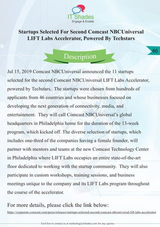 IT Shades
Engage & Enable
46
Feel free to contact us at marketing@itshades.com for any queries
Startups Selected For Second Comcast NBCUniversal
LIFT Labs Accelerator, Powered By Techstars
Jul 15, 2019 Comcast NBCUniversal announced the 11 startups
selected for the second Comcast NBCUniversal LIFT Labs Accelerator,
powered by Techstars. The startups were chosen from hundreds of
applicants from 46 countries and whose businesses focused on
developing the next generation of connectivity, media, and
entertainment. They will call Comcast NBCUniversal’s global
headquarters in Philadelphia home for the duration of the 13-week
program, which kicked off. The diverse selection of startups, which
includes one-third of the companies having a female founder, will
partner with mentors and teams at the new Comcast Technology Center
in Philadelphia where LIFT Labs occupies an entire state-of-the-art
floor dedicated to working with the startup community. They will also
participate in custom workshops, training sessions, and business
meetings unique to the company and its LIFT Labs program throughout
the course of the accelerator.
For more details, please click the link below:
https://corporate.comcast.com/press/releases/startups-selected-second-comcast-nbcuniversal-lift-labs-accelerator
Description
 
