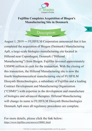 IT Shades
Engage & Enable
47
Feel free to contact us at marketing@itshades.com for any queries
Fujifilm Completes Acquisition of Biogen's
Manufacturing Site in Denmark
August 1, 2019 ― FUJIFILM Corporation announced that it has
completed the acquisition of Biogen (Denmark) Manufacturing
ApS, a large-scale biologics manufacturing site located in
Hillerød near Copenhagen, Denmark (“Hillerød
Manufacturing”) from Biogen. Fujifilm invested approximately
US$890 million in cash for the transaction. With the closing of
this transaction, the Hillerød Manufacturing site is now the
fourth biopharmaceutical manufacturing site of FUJIFILM
Diosynth Biotechnologies, a subsidiary of Fujifilm and a leading
Contract Development and Manufacturing Organization
(“CDMO”) with expertise in the development and manufacture
of biologics and advanced therapies. Hillerød Manufacturing
will change its name to FUJIFILM Diosynth Biotechnologies
Denmark ApS once all regulatory procedures are complete.
For more details, please click the link below:
https://www.fujifilm.com/news/n190801.html
Description
 
