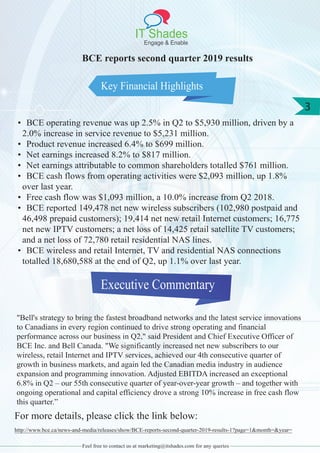 IT Shades
Engage & Enable
3
Feel free to contact us at marketing@itshades.com for any queries
Key Financial Highlights
BCE reports second quarter 2019 results
• BCE operating revenue was up 2.5% in Q2 to $5,930 million, driven by a
2.0% increase in service revenue to $5,231 million.
• Product revenue increased 6.4% to $699 million.
• Net earnings increased 8.2% to $817 million.
• Net earnings attributable to common shareholders totalled $761 million.
• BCE cash flows from operating activities were $2,093 million, up 1.8%
over last year.
• Free cash flow was $1,093 million, a 10.0% increase from Q2 2018.
• BCE reported 149,478 net new wireless subscribers (102,980 postpaid and
46,498 prepaid customers); 19,414 net new retail Internet customers; 16,775
net new IPTV customers; a net loss of 14,425 retail satellite TV customers;
and a net loss of 72,780 retail residential NAS lines.
• BCE wireless and retail Internet, TV and residential NAS connections
totalled 18,680,588 at the end of Q2, up 1.1% over last year.
Executive Commentary
"Bell's strategy to bring the fastest broadband networks and the latest service innovations
to Canadians in every region continued to drive strong operating and financial
performance across our business in Q2," said President and Chief Executive Officer of
BCE Inc. and Bell Canada. "We significantly increased net new subscribers to our
wireless, retail Internet and IPTV services, achieved our 4th consecutive quarter of
growth in business markets, and again led the Canadian media industry in audience
expansion and programming innovation. Adjusted EBITDA increased an exceptional
6.8% in Q2 – our 55th consecutive quarter of year-over-year growth – and together with
ongoing operational and capital efficiency drove a strong 10% increase in free cash flow
this quarter.”
For more details, please click the link below:
http://www.bce.ca/news-and-media/releases/show/BCE-reports-second-quarter-2019-results-1?page=1&month=&year=
 