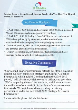 IT Shades
Engage & Enable
4
Feel free to contact us at marketing@itshades.com for any queries
Key Financial Highlights
Corning Reports Strong Second-Quarter Results with Year-Over-Year Growth
Across All Businesses
• GAAP sales of $2.9 billion and core sales of $3.0 billion increased
7% and 8%, respectively, on a year-over-year basis
• GAAP EPS of $0.09 declined from $0.78 in the second quarter of
2018 driven primarily by non-cash, mark-to-market losses
associated with the company’s currency-hedging contract.
• Core EPS grew by 18% to $0.45, reflecting year-over-year sales
and earnings growth across all businesses.
• Display Technologies, Environmental Technologies, and Life
Sciences posted double-digit net income growth.
Executive Commentary
“Our second-quarter performance reflects our strong execution
against our now-completed Strategy and Capital Allocation
Framework, which guided Corning during the 2016-2019
period,” said chairman, chief executive officer, and president.
“We’re outpacing the markets we serve, which demonstrates
the resilience of our portfolio in the face of macro-economic
headwinds. We look forward to extending our strong
performance under our new 2020-2023 Strategy & Growth
Framework.”
For more details, please click the link below:
https://www.corning.com/in/en/about-us/news-events/news-releases/2019/07/corning-reports-strong-second-quarter-results-with-year-over-year-growth-across-all-business.html
 