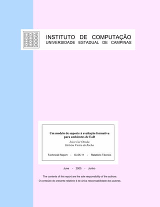 INSTITUTO DE COMPUTAÇÃO
      UNIVERSIDADE ESTADUAL DE CAMPINAS




         Um modelo de suporte à avaliação formativa
                 para ambientes de EaD
                           Joice Lee Otsuka
                        Heloísa Vieira da Rocha


       Technical Report      -       IC-05-11       -    Relatório Técnico




                      June       -    2005      -       Junho


   The contents of this report are the sole responsibility of the authors.
O conteúdo do presente relatório é de única responsabilidade dos autores.
 