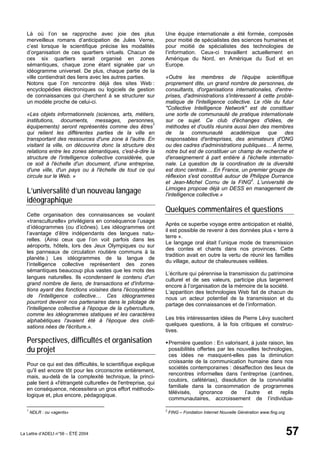 Là où l’on se rapproche avec joie des plus                   Une équipe internationale a été formée, composée
   merveilleux romans d’anticipation de Jules Verne,            pour moitié de spécialistes des sciences humaines et
   c’est lorsque le scientifique précise les modalités          pour moitié de spécialistes des technologies de
   d’organisation de ces quartiers virtuels. Chacun de          l’information. Ceux-ci travaillent actuellement en
   ces six quartiers serait organisé en zones                   Amérique du Nord, en Amérique du Sud et en
   sémantiques, chaque zone étant signalée par un               Europe.
   idéogramme universel. De plus, chaque partie de la
   ville contiendrait des liens avec les autres parties.        «Outre les membres de l'équipe scientifique
   Notons que l’on rencontre déjà des sites Web :               proprement dite, un grand nombre de personnes, de
   encyclopédies électroniques ou logiciels de gestion          consultants, d'organisations internationales, d'entre-
   de connaissances qui cherchent à se structurer sur           prises, d'administrations s'intéressent à cette problé-
   un modèle proche de celui-ci.                                matique de l'intelligence collective. Le rôle du futur
                                                                "Collective Intelligence Network" est de constituer
   «Les objets informationnels (sciences, arts, métiers,        une sorte de communauté de pratique internationale
   institutions, documents, messages, personnes,                sur ce sujet. Ce club d'échanges d'idées, de
   équipements) seront représentés comme des êtres1             méthodes et d'outils réunira aussi bien des membres
   qui relient les différentes parties de la ville en           de la communauté académique que des
   transportant des ressources d'une zone à l'autre. En         responsables d'entreprises, des animateurs d'ONG
   visitant la ville, on découvrira donc la structure des       ou des cadres d'administrations publiques… À terme,
   relations entre les zones sémantiques, c'est-à-dire la       notre but est de constituer un champ de recherche et
   structure de l'intelligence collective considérée, que       d'enseignement à part entière à l'échelle internatio-
   ce soit à l'échelle d'un document, d'une entreprise,         nale. La question de la coordination de la diversité
   d'une ville, d'un pays ou à l'échelle de tout ce qui         est donc centrale… En France, un premier groupe de
   circule sur le Web. »                                        réflexion s'est constitué autour de Philippe Durrance
                                                                et Jean-Michel Cornu de la FING2. L’université de
   L’universalité d’un nouveau langage                          Limoges propose déjà un DESS en management de
                                                                l'intelligence collective.»
   idéographique
                                                                Quelques commentaires et questions
   Cette organisation des connaissances se voulant
   «transculturelle» privilégiera en conséquence l’usage
                                                                Après ce superbe voyage entre anticipation et réalité,
   d’idéogrammes (ou d’icônes). Les idéogrammes ont
                                                                il est possible de revenir à des données plus « terre à
   l’avantage d’être indépendants des langues natu-
                                                                terre ».
   relles. (Ainsi ceux que l’on voit parfois dans les
                                                                Le langage oral était l’unique mode de transmission
   aéroports, hôtels, lors des Jeux Olympiques ou sur
                                                                des contes et chants dans nos provinces. Cette
   les panneaux de circulation routière communs à la
                                                                tradition avait en outre la vertu de réunir les familles
   planète.) Les idéogrammes de la langue de
                                                                du village, autour de chaleureuses veillées.
   l’intelligence collective représentent des zones
   sémantiques beaucoup plus vastes que les mots des
                                                                L’écriture qui pérennise la transmission du patrimoine
   langues naturelles. Ils «condensent le contenu d'un          culturel et de ses valeurs, participe plus largement
   grand nombre de liens, de transactions et d'informa-         encore à l’organisation de la mémoire de la société.
   tions ayant des fonctions voisines dans l'écosystème         L’apparition des technologies Web fait de chacun de
   de l'intelligence collective… Ces idéogrammes                nous un acteur potentiel de la transmission et du
   pourront devenir nos partenaires dans le pilotage de         partage des connaissances et de l’information.
   l'intelligence collective à l'époque de la cyberculture,
   comme les idéogrammes statiques et les caractères
   alphabétiques l'avaient été à l'époque des civili-           Les très intéressantes idées de Pierre Lévy suscitent
   sations nées de l'écriture.».                                quelques questions, à la fois critiques et construc-
                                                                tives.
   Perspectives, difficultés et organisation                        Première question : En valorisant, à juste raison, les
   du projet                                                        possibilités offertes par les nouvelles technologies,
                                                                    ces idées ne masquent-elles pas la diminution
                                                                    croissante de la communication humaine dans nos
   Pour ce qui est des difficultés, le scientifique explique
                                                                    sociétés contemporaines : désaffection des lieux de
   qu'il est encore tôt pour les circonscrire entièrement,
                                                                    rencontres informelles dans l’entreprise (cantines,
   mais, au-delà de la complexité technique, la princi-
                                                                    couloirs, cafétérias), dissolution de la convivialité
   pale tient à «l'étrangeté culturelle» de l'entreprise, qui
                                                                    familiale dans la consommation de programmes
   en conséquence, nécessitera un gros effort méthodo-
                                                                    télévisés,    ignorance     de   l’autre   et   replis
   logique et, plus encore, pédagogique.
                                                                    communautaires, accroissement de l’individua-

   1                                                            2
       NDLR : ou «agents»                                           FING – Fondation Internet Nouvelle Génération www.fing.org



La Lettre d’ADELI n°56 – ÉTÉ 2004                                                                                                57
 