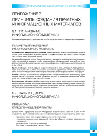 ИНФОРMAЦИОННЫЕ КАМПАНИИ ПО ВИЧ/СПИДу


ÏÐÈËÎÆÅÍÈÅ 2
ÏÐÈÍÖÈÏÛ ÑÎÇÄÀÍÈß ÏÅ×ÀÒÍÛÕ
ÈÍÔÎÐÌÀÖÈÎÍÍÛÕ ÌÀÒÅÐÈÀËÎÂ
2.1. ÏËÀÍÈÐÎÂÀÍÈÅ
ÈÍÔÎÐÌÀÖÈÎÍÍÎÃÎ ÌÀÒÅÐÈÀËÀ
Создание информационного материала, как и любая другая деятельность, начинается с планирования.


ÏÀÐÀÌÅÒÐÛ ÏËÀÍÈÐÎÂÀÍÈß
ÈÍÔÎÐÌÀÖÈÎÍÍÎÃÎ ÌÀÒÅÐÈÀËÀ
Целевая группа и каналы распространения. Необходимо иметь четкое представление о целевой
группе и цели планируемого материала. Кроме того, нужно подумать, как распространить продукт
так, чтобы он дошел до целевой группы.
Качество. Информация, которая будет представлена в материале, должна быть полной, современ
ной и достоверной, а также доступной и приемлемой для той группы людей, в которой она будет
распространяться. Большое значение имеет также оформление информационных материалов, их
внешний вид.
Время. Необходимо разбить процесс создания материала на этапы, определить последователь
ность их выполнения и то, какие из них могут выполняться параллельно. Итогом анализа должно
стать понимание продолжительности каждого этапа и того, сколько времени займет весь процесс.
Расходы. Расходы на производство информационных материалов включают в себя оплату труда
авторов текстов и создателей дизайна, художников, расходы на проведение тестирования, оплату




                                                                                                  ÏÐÈËÎÆÅÍÈÅ 2
услуг типографии, транспортные расходы и другие.
Распределение обязанностей. Исходя из объема и задач работы, необходимо определить требу
емое количество людей и распределить между ними ответственность за выполнение заданий: по
иск средств на издание материала, проведение исследования, работу с дизайнером и типографи
ей. Тщательное планирование позволяет избежать «авралов».


2.2. ÝÒÀÏÛ ÑÎÇÄÀÍÈß
ÈÍÔÎÐÌÀÖÈÎÍÍÎÃÎ ÌÀÒÅÐÈÀËÀ

ÏÅÐÂÛÉ ÝÒÀÏ.
ÎÏÐÅÄÅËÅÍÈÅ ÖÅËÅÂÎÉ ÃÐÓÏÏÛ
Целевая группы определяется в начале планирования информационной кампании. Выбрав ту или
иную целевую группу, необходимо как можно конкретнее определить ее характеристики, в том числе:
     • демографические (пол, возраст, образование, место жительства);
     • социально психологические (социальный статус, круг общения, интересы, общественные
       настроения);
     • поведенческие (стереотипы поведения).
     Подробнее о целевой группе смотри в Главе 2.


                                                                                                  121
 