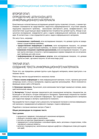 ИНФОРMAЦИОННЫЕ КАМПАНИИ ПО ВИЧ/СПИДу


               ÂÒÎÐÎÉ ÝÒÀÏ.
               ÎÏÐÅÄÅËÅÍÈÅ ÖÅËÈ ÁÓÄÓÙÅÃÎ
               ÈÍÔÎÐÌÀÖÈÎÍÍÎÃÎ ÌÀÒÅÐÈÀËÀ
               Качественные и количественные исследования целевой группы позволяют уточнить, с какими про
               блемами сталкиваются ее представители: недостаток информированности, отсутствие навыков,
               недооценка серьезности проблемы, неосознание собственного риска, неэффективность или
               несоответствие существующих форм профилактики потребностям целевой группы. Исходя из ре
               зультатов исследования, определяются цели и задачи информационной кампании, ее основная
               идея. В соответствии с этим определяются цели и задачи информационного материала.
               Это могут быть, например:
                   • ознакомление с проблемой, если исследование показало, что целевая группа не осведо
                     млена о существовании проблемы;
                   • предоставление информации о проблеме, если исследование показало, что целевая
                     группа знает о существовании проблемы, но знания о проблеме недостаточно глубоки;
                   • изменение отношения к проблеме (разъяснение), если исследование показало, что целе
                     вая группа негативно относится к пропагандируемым нормам поведения или не актуализи
                     рует проблему для себя лично;
                   • информирование об оказываемых услугах, если исследование показало, что целевая
                     группа не знает, где можно получить те или иные виды услуг.


               ÒÐÅÒÈÉ ÝÒÀÏ.
               ÑÎÇÄÀÍÈÅ ÒÅÊÑÒÀ ÈÍÔÎÐÌÀÖÈÎÍÍÎÃÎ ÌÀÒÅÐÈÀËÀ
               После того, как определены целевая группа и цель будущего материала, можно приступать к на
               писанию текста.
               Работа над текстом осуществляется в несколько этапов:
ÏÐÈËÎÆÅÍÈÅ 2




               1. Поиск и анализ информации по теме информационной кампании, то есть просмотр доступной
               литературы (книги, статьи) и материалов, изданных другими организациями. Много полезной ин
               формации можно найти в Интернете.
               2. Написание черновика. Лучше всего, если написанием текста будет заниматься человек, имею
               щий писательские навыки.
               3. Экспертиза. Готовый черновик предлагается для ознакомления экспертам, специалистам, ра
               ботающим в той области, которая освещается в материале. Привлечение специалистов поможет
               избежать неточностей или искажения информации. При создании информационного материала
               для подростков нередко в эксперты привлекаются психологи.
               При разработке текста следует учесть результаты тестирования послания и слогана информацион
               ной кампании и придерживаться выбранного подхода к подаче информации.
               Подробнее о послании кампании смотри в Главе 4.
               Общие рекомендации по созданию текста
               Текст должен:
                   • начинаться с введения, описывающего назначение материала;
                   • обобщать основные идеи в заключении;
                   • состоять из коротких предложений и параграфов;
                   • чередоваться с иллюстрациями к ключевым идеям, иметь заголовки и подзаголовки, чтобы
                     подчеркнуть важные моменты;
                   • включать подчеркнутые, напечатанные жирным шрифтом и обведенные слова для выделе
                     ния идей;


122
 