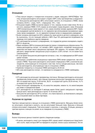 ИНФОРMAЦИОННЫЕ КАМПАНИИ ПО ВИЧ/СПИДу


               Отношение
                   • Пока нельзя говорить о толерантном отношении к людям, живущим с ВИЧ/СПИДом. Чув
                     ства, которые респонденты испытывают к людям с ВИЧ, очень противоречивы и неоднознач
                     ны. Большинство респондентов (86%) испытывают жалость по отношению к ЛЖВС, более
                     половины (53,6%) – страх, 19,6% – отвращение, 10% – гнев.
                   • Отношение людей к ЛЖВС во многом зависит от того, знакомы ли они с ними лично. Из тех, у
                     кого есть знакомые ЛЖВС, 57,6% совсем не испытывают страха общения с ними. Отношение
                     к ВИЧ положительным также зависит от того, каким способом человек заразился ВИЧ. Наибо
                     лее осуждаемой группой являются те, кто заразился при использовании внутривенных нарко
                     тиков, менее осуждаемой – те, кто заразился половым путем и в медицинском учреждении.
                   • Более половины респондентов (55%) забрали бы своих детей из детского учреждения, если
                     бы выяснилось, что его посещает ребенок с ВИЧ. Еще 10% респондентов потребовали бы
                     перевода этого ребенка в другое заведение.
                   • 47% респондентов согласны с утверждением, что государство должно изолировать людей с
                     ВИЧ от общества.
                   • Образ человека с ВИЧ в сознании респондентов связан с определенным образом жизни. По
                     ловина респондентов считает, что человек с ВИЧ, скорее всего, потребляет инъекционные
                     наркотики или имеет много сексуальных партнеров. 39% уверены, что человек с ВИЧ, ско
                     рее всего, предоставляет сексуальные услуги за деньги, а 33% считает, что это может быть
                     гомосексуалист.
                   • В то же время большинство респондентов согласны с тем, что инфицироваться ВИЧ может
                     любой человек.
                   • Отношение к потребителям инъекционных наркотиков (ПИН) менее толерантное, чем отно
                     шение к ЛЖВС. Чаще всего респонденты испытывают отвращение к ПИН, а количество рес
                     пондентов, испытывающих по отношению к ним гнев, почти в четыре раза выше, чем коли
                     чество респондентов, испытывающих гнев по отношению к ЛЖВС.
                   • Наиболее толерантны в отношении ЛЖВС респонденты 25 29 лет.
                   • 90% всех респондентов считают, что кампании по солидарности с ЛЖВС необходимы.

               Поведение
ÏÐÈËÎÆÅÍÈÅ 4




                   • 27% респондентов используют презервативы постоянно. Молодые респонденты используют
                     презервативы более активно, чем старшее поколение (используют презервативы постоянно
                     56% из возрастной группы 15 20 летних, 36,2% из возрастной группы 20 24 летних, 14,7%
                     из возрастной группы 40 44 летних).
                   • Чаще используют презервативы те, кто холост/не замужем, нежели те, кто женат/замужем
                     или живет в гражданском браке.
                   • 31% респондентов за последние 6 месяцев имели более одного сексуального партнера.
                     Больше всего таких респондентов в группе 15 19 летних (45%).
                   • Большинство респондентов (97%) считают, что ответственность за безопасность сексуаль
                     ных отношений лежит на обоих партнерах.

               Различия по группам
               Чувства и эмоции мужчин и женщин по отношению к ЛЖВС различаются. Женщины более склон
               ны испытывать сочувствие и жалость, они же испытывают больший страх. Мужчины в большей
               степени испытывают отвращение. Гнев испытывают и мужчины, и женщины. В общем, разница в
               чувствах мужчин и женщин не влияет на их поведение по отношению к ЛЖВС.

               Выводы
               Анализ полученных данных позволил сделать следующие выводы.
                   • В целом, респонденты знают пути передачи ВИЧ, однако имеют неправильные представле
                     ния о путях, через которые ВИЧ не передается (поцелуй, слюна и укусы насекомых). Эти не


132
 