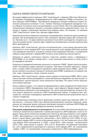 ИНФОРMAЦИОННЫЕ КАМПАНИИ ПО ВИЧ/СПИДу


               ÎÖÅÍÊÀ ÝÔÔÅÊÒÈÂÍÎÑÒÈ ÊÀÌÏÀÍÈÈ
               Для оценки эффективности кампании «ВИЧ. Узнай больше!» в феврале 2005 года в Москве бы
               ло проведено исследование «Информированность о ВИЧ инфекции, СПИДе и отношение к лю
               дям, живущим с ВИЧ/СПИДом». Исследование проводилось методом телефонного опроса. Ко
               личество опрошенных составило 1,2 тыс. человек. Поскольку исследование проводилось толь
               ко в Москве, его данные нельзя экстраполировать на всю Россию. При этом зафиксированные
               положительные изменения в знаниях и отношении целевой группы свидетельствуют о том, что
               методы и подходы в реализации кампании были выбраны верно. Это означает, что кампания
               «ВИЧ. Узнай больше!» может быть признана эффективной.
               Кампания значительно превысила изначально планировавшиеся показатели охвата целевой ау
               дитории. При запланированном охвате в 50% материалы кампании видели 68% целевой груп
               пы. Несмотря на то, что девиз кампании запомнили только 36,6% респондентов, ей удалось до
               нести до целевой группы основную идею. Корректную интерпретацию послания кампании дали
               88,6% респондентов.
               Кампания «ВИЧ. Узнай больше!» достигла поставленной цели с точки зрения повышения осве
               домленности о путях передачи ВИЧ. Если знание реальных путей передачи ВИЧ было высоким
               и до проведения кампании и не выросло значимо после проведения кампании, то исправление
               неверных представлений о передаче ВИЧ бытовым путем проявилось весьма заметно.
               Кампании не удалось значительно повысить открытость целевой группы к информации о
               ВИЧ/СПИДе, но это связано, прежде всего, с очень высокими показателями по этому аспекту
               до проведения кампании.
               В результате проведенной кампании улучшилось отношения к ЛЖВС. Однако полностью реали
               зовать поставленные задачи кампании не удалось. Смягчение отношения произошло, прежде
               всего, к людям с ВИЧ из ближайшего окружения и самой уязвимой группы ЛЖВС – детей. Тог
               да как значимого улучшения отношения к основной массе ЛЖВС, выраженного в снижении чув
               ства гнева, отвращения и страха, отмечено не было.
               Кампании «ВИЧ. Узнай больше!» удалось снизить уровень стигматизации ЛЖВС. ВИЧ в значи
               тельно меньшей степени ассоциируется с таким рискованным поведением, как проституция, го
ÏÐÈËÎÆÅÍÈÅ 4




               мосексуализм, наличие большого числа сексуальных партнеров. Это можно считать безуслов
               ным успехом кампании.
               Нельзя уверенно сказать, что в обществе сформировалась норма солидарности/толерантности
               по отношению к ЛЖВС. Формирование такой нормы – дело будущего. Однако следует отметить
               положительные изменения в этом направлении. Так, растет доля респондентов, которые не бо
               ятся открыто признаться в контактах с ВИЧ положительными людьми, и снижается доля рес
               пондентов, считающих необходимым применение к ВИЧ положительным репрессивных мер со
               стороны государства.
               Все положительные изменения нельзя приписывать влиянию одной лишь кампании «ВИЧ. Уз
               най больше!», поскольку в 2004 году в Москве реализовывалось несколько инициатив, напра
               вленных на повышение уровня осознания населением значимости проблемы ВИЧ/СПИДа для
               России. Тем не менее, вклад проведенной кампании несомненен.
               Повышение информированности респондентов. В течение 2004 года произошли весьма зна
               чительные положительные изменения в знаниях респондентов о ВИЧ инфекции и путях ее пе
               редачи. Уменьшилось количество неправильных ответов на некоторые вопросы о путях переда
               чи ВИЧ. Доля уверенных в отсутствии риска передачи ВИЧ в случае, если человек с ВИЧ ра
               ботает в одном офисе с респондентом, увеличилась с 46,4% (2003) до 54,3% (2005). В отсут
               ствии риска передачи ВИЧ в случае использования одного и того же стакана для питья в 2005
               году уверены 33,8% респондентов, а в 2003 – только 26,3%, через поцелуй – соответственно
               34,3% и 28%, через кашель и чихание – 58% и 45,1%. Безусловно, эти изменения показывают
               как рост осведомленности респондентов о реальных путях передачи ВИЧ, так и рассеивание
               «мифов» о ВИЧ, что способствуюет повышению толерантности к ВИЧ инфицированным.


138
 