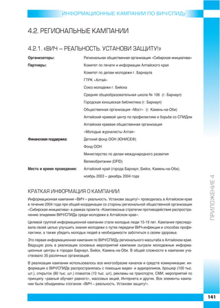 ИНФОРMAЦИОННЫЕ КАМПАНИИ ПО ВИЧ/СПИДу


4.2. ÐÅÃÈÎÍÀËÜÍÛÅ ÊÀÌÏÀÍÈÈ

4.2.1. «ÂÈ× – ÐÅÀËÜÍÎÑÒÜ. ÓÑÒÀÍÎÂÈ ÇÀÙÈÒÓ!»
Организаторы:                  Региональная общественная организация «Сибирская инициатива»
Партнеры:                      Комитет по печати и информации Алтайского края
                               Комитет по делам молодежи г. Барнаула
                               ГТРК «Алтай»
                               Союз молодежи г. Бийска
                               Средняя общеобразовательная школа № 106 (г. Барнаул)
                               Городская юношеская библиотека (г. Барнаул)
                               Общественная организация «Мост» (г. Камень на Оби)
                               Алтайский краевой центр по профилактике и борьбе со СПИДом
                               Алтайская краевая общественная организация
                               «Молодые журналисты Алтая»
Финансовая поддержка:          Детский фонд ООН (ЮНИСЕФ)
                               Фонд ООН
                               Министерство по делам международного развития
                               Великобритании (DFID)
Место и время проведения:      Алтайский край (города Барнаул, Бийск, Камень на Оби),




                                                                                                 ÏÐÈËÎÆÅÍÈÅ 4
                               ноябрь 2003 – декабрь 2004 года



ÊÐÀÒÊÀß ÈÍÔÎÐÌÀÖÈß Î ÊÀÌÏÀÍÈÈ
Информационная кампания «ВИЧ – реальность. Установи защиту!» проводилась в Алтайском крае
в течение 2004 года при общей координации со стороны региональной общественной организации
«Сибирская инициатива» в рамках проекта «Комплексные стратегии противодействия распростра
нению эпидемии ВИЧ/СПИДа среди молодежи в Алтайском крае».
Целевой группой информационной кампании стали молодые люди 15 19 лет. Кампания преследо
вала своей целью улучшить знания молодежи о путях передачи ВИЧ инфекции и способах профи
лактики, а также убедить молодых людей в необходимости заботиться о своем здоровье.
Это первая информационная кампания по ВИЧ/СПИДу регионального масштаба в Алтайском крае.
Ведущую роль в реализации основных мероприятий кампании сыграли молодежные информа
ционные центры в городах Барнаул, Бийск, Камень на Оби. В общей сложности в кампании уча
ствовало 35 различных организаций.
В реализации кампании использовалось все многообразие каналов и средств коммуникации: ин
формация о ВИЧ/СПИДе распространялась с помощью видео и аудиороликов, брошюр (100 тыс.
шт.), открыток (80 тыс. шт.) плакатов (10 тыс. шт), рекламы на транспорте, СМИ, мероприятий по
принципу «равный обучает равного», массовых акций, Интернета и других. Все элементы кампа
нии были объединены слоганом «ВИЧ – реальность. Установи защиту!».


                                                                                                 141
 