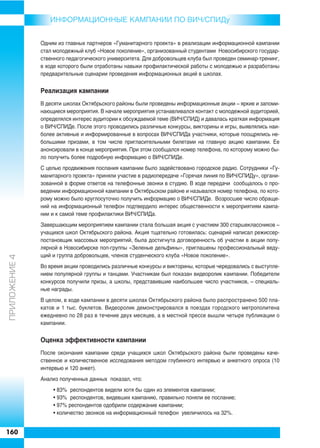 ИНФОРMAЦИОННЫЕ КАМПАНИИ ПО ВИЧ/СПИДу


               Одним из главных партнеров «Гуманитарного проекта» в реализации информационной кампании
               стал молодежный клуб «Новое поколение», организованный студентами Новосибирского государ
               ственного педагогического университета. Для добровольцев клуба был проведен семинар тренинг,
               в ходе которого были отработаны навыки профилактической работы с молодежью и разработаны
               предварительные сценарии проведения информационных акций в школах.


               Реализация кампании
               В десяти школах Октябрьского районы были проведены информационные акции – яркие и запоми
               нающиеся мероприятия. В начале мероприятия устанавливался контакт с молодежной аудиторией,
               определялся интерес аудитории к обсуждаемой теме (ВИЧ/СПИД) и давалась краткая информация
               о ВИЧ/СПИДе. После этого проводились различные конкурсы, викторины и игры, выявлялись наи
               более активные и информированные в вопросах ВИЧ/СПИДа участники, которые поощрялись не
               большими призами, в том числе пригласительными билетами на главную акцию кампании. Ее
               анонсировали в конце мероприятия. При этом сообщался номер телефона, по которому можно бы
               ло получить более подробную информацию о ВИЧ/СПИДе.
               С целью продвижения послания кампании было задействовано городское радио. Сотрудники «Гу
               манитарного проекта» приняли участие в радиопередаче «Горячая линия по ВИЧ/СПИДу», органи
               зованной в форме ответов на телефонные звонки в студию. В ходе передачи сообщалось о про
               ведении информационной кампании в Октябрьском районе и назывался номер телефона, по кото
               рому можно было круглосуточно получить информацию о ВИЧ/СПИДе. Возросшее число обраще
               ний на информационный телефон подтвердило интерес общественности к мероприятиям кампа
               нии и к самой теме профилактики ВИЧ/СПИДа.
               Завершающим мероприятием кампании стала большая акция с участием 300 старшеклассников –
               учащихся школ Октябрьского района. Акция тщательно готовилась: сценарий написал режиссер
               постановщик массовых мероприятий, была достигнута договоренность об участии в акции попу
               лярной в Новосибирске поп группы «Зеленые дельфины», приглашены профессиональный веду
               щий и группа добровольцев, членов студенческого клуба «Новое поколение».
ÏÐÈËÎÆÅÍÈÅ 4




               Во время акции проводились различные конкурсы и викторины, которые чередовались с выступле
               нием популярной группы и танцами. Участникам был показан видеоролик кампании. Победители
               конкурсов получили призы, а школы, представившие наибольшее число участников, – специаль
               ные награды.
               В целом, в ходе кампании в десяти школах Октябрьского района было распространено 500 пла
               катов и 1 тыс. буклетов. Видеоролик демонстрировался в поездах городского метрополитена
               ежедневно по 28 раз в течение двух месяцев, а в местной прессе вышли четыре публикации о
               кампании.


               Оценка эффективности кампании
               После окончания кампании среди учащихся школ Октябрьского района были проведены каче
               ственное и количественное исследования методом глубинного интервью и анкетного опроса (10
               интервью и 120 анкет).
               Анализ полученных данных показал, что:
                   • 83% респондентов видели хотя бы один из элементов кампании;
                   • 93% респондентов, видевших кампанию, правильно поняли ее послание;
                   • 97% респондентов одобрили содержание кампании;
                   • количество звонков на информационный телефон увеличилось на 32%.


160
 