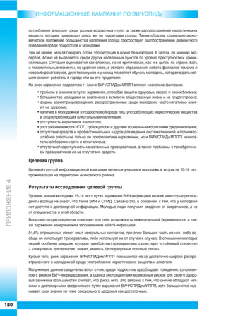ИНФОРMAЦИОННЫЕ КАМПАНИИ ПО ВИЧ/СПИДу


               потребления алкоголя среди разных возрастных групп, а также распространение наркотических
               веществ, которые производят здесь же, на территории города. Таким образом, социально эконо
               мическое положение большинства населения города способствует распространению девиантного
               поведения среди подростков и молодежи.
               Тем не менее, нельзя говорить о том, что ситуация в Асино безысходная. В целом, по мнению экс
               пертов, Асино не выделяется среди других населенных пунктов по уровню преступности и крими
               нализации. Ситуация оценивается как сложная, но не критическая, как и в целом по стране. Есть
               и положительные моменты, по крайней мере, в области образования: работа филиалов томских и
               новосибирского вузов, двух техникумов и училищ позволяет обучать молодежь, которая в дальней
               шем сможет работать в городе или за его пределами.
               На риск заражения подростков г. Асино ВИЧ/СПИДом/ИППП влияют несколько факторов:
                    • пробелы в знаниях о путях заражения, способах защиты здоровья, своего и своих близких;
                    • большинство молодежи не вовлечено в активную общественную жизнь и не трудоустроено;
                    • формы времяпрепровождения, распространенные среди молодежи, часто негативно влия
                      ют на здоровье;
                    • наличие в молодежной и подростковой среде лиц, употребляющих наркотические вещества
                      и злоупотребляющих алкогольными напитками;
                    • доступность наркотиков и алкоголя;
                    • рост заболеваемости ИППП, туберкулезом и другими социальными болезнями среди населения;
                    • отсутствие средств и профессиональных кадров для ведения систематической и полномас
                      штабной работы не только по профилактике наркомании, но и ВИЧ/СПИДа/ИППП, нежела
                      тельной беременности и алкоголизма;
                    • отсутствие/недоступность качественных презервативов, а также проблемы с приобретени
                      ем презервативов из за отсутствия средств.

               Целевая группа
               Целевой группой информационной кампании является учащаяся молодежь в возрасте 15 18 лет,
               проживающая на территории Асиновского района.
ÏÐÈËÎÆÅÍÈÅ 4




               Результаты исследования целевой группы
               Уровень знаний молодежи 15 18 лет о путях заражения ВИЧ инфекцией низкий; некоторые респон
               денты вообще не знают, что такое ВИЧ и СПИД. Связано это, в основном, с тем, что у молодежи
               нет доступа к достоверной информации. Молодые люди получают сведения от сверстников, а не
               от специалистов в этой области.
               Большинство респондентов отвергает для себя возможность нежелательной беременности, а так
               же заражения венерическим заболеванием и ВИЧ инфекцией.
               54,6% опрошенных имеют опыт сексуальных контактов, при этом большая часть из них либо во
               обще не использует презервативы, либо использует их от случая к случаю. В отношении молодых
               людей, особенно девушек, которые приобретают презервативы, существует устойчивый стереотип
               – «покупаешь презерватив, значит, имеешь беспорядочные половые связи».
               Кроме того, риск заражения ВИЧ/СПИДом/ИППП повышается из за достаточно широко распро
               страненного в молодежной среде употребления наркотических веществ и алкоголя.
               Полученные данные свидетельствуют о том, среди подростков преобладает поведение, сопряжен
               ное с риском ВИЧ инфицирования, а оценка респондентами возможных рисков для своего здоро
               вья занижена (большинство считает, что риска нет). Это связано с тем, что они не обладают чет
               кими и достоверными сведениями о путях заражения ВИЧ/СПИДом/ИППП, хотя большинство оце
               нивает свои знания по теме сексуального здоровья как достаточные.


180
 