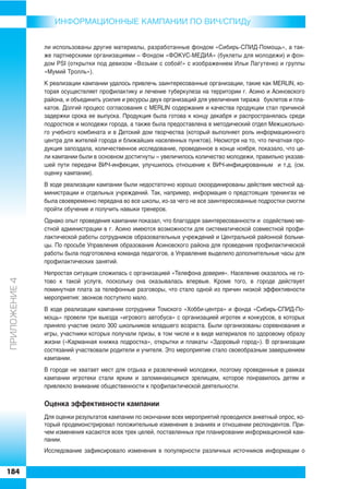 ИНФОРMAЦИОННЫЕ КАМПАНИИ ПО ВИЧ/СПИДу


               ли использованы другие материалы, разработанные фондом «Сибирь СПИД Помощь», а так
               же партнерскими организациями – Фондом «ФОКУС МЕДИА» (буклеты для молодежи) и фон
               дом PSI (открытки под девизом «Возьми с собой!» с изображением Ильи Лагутенко и группы
               «Мумий Тролль»).
               К реализации кампании удалось привлечь заинтересованные организации, такие как MERLIN, ко
               торая осуществляет профилактику и лечение туберкулеза на территории г. Асино и Асиновского
               района, и объединить усилия и ресурсы двух организаций для увеличения тиража буклетов и пла
               катов. Долгий процесс согласования с MERLIN содержания и качества продукции стал причиной
               задержки срока ее выпуска. Продукция была готова к концу декабря и распространялась среди
               подростков и молодежи города, а также была предоставлена в методический отдел Межшкольно
               го учебного комбината и в Детский дом творчества (который выполняет роль информационного
               центра для жителей города и ближайших населенных пунктов). Несмотря на то, что печатная про
               дукция запоздала, количественное исследование, проведенное в конце ноября, показало, что це
               ли кампании были в основном достигнуты – увеличилось количество молодежи, правильно указав
               шей пути передачи ВИЧ инфекции, улучшилось отношение к ВИЧ инфицированным и т.д. (см.
               оценку кампании).
               В ходе реализации кампании были недостаточно хорошо скоординированы действия местной ад
               министрации и отдельных учреждений. Так, например, информация о предстоящих тренингах не
               была своевременно передана во все школы, из за чего не все заинтересованные подростки смогли
               пройти обучение и получить навыки тренеров.
               Однако опыт проведения кампании показал, что благодаря заинтересованности и содействию ме
               стной администрации в г. Асино имеются возможности для систематической совместной профи
               лактической работы сотрудников образовательных учреждений и Центральной районной больни
               цы. По просьбе Управления образования Асиновского района для проведения профилактической
               работы была подготовлена команда педагогов, а Управление выделило дополнительные часы для
               профилактических занятий.
               Непростая ситуация сложилась с организацией «Телефона доверия». Население оказалось не го
ÏÐÈËÎÆÅÍÈÅ 4




               тово к такой услуге, поскольку она оказывалась впервые. Кроме того, в городе действует
               поминутная плата за телефонные разговоры, что стало одной из причин низкой эффективности
               мероприятия: звонков поступило мало.
               В ходе реализации кампании сотрудники Томского «Хобби центра» и фонда «Сибирь СПИД По
               мощь» провели три выезда «игрового автобуса» с организацией игротек и конкурсов, в которых
               приняло участие около 300 школьников младшего возраста. Были организованы соревнования и
               игры, участники которых получали призы, в том числе и в виде материалов по здоровому образу
               жизни («Карманная книжка подростка», открытки и плакаты «Здоровый город»). В организации
               состязаний участвовали родители и учителя. Это мероприятие стало своеобразным завершением
               кампании.
               В городе не хватает мест для отдыха и развлечений молодежи, поэтому проведенные в рамках
               кампании игротеки стали ярким и запоминающимся зрелищем, которое понравилось детям и
               привлекло внимание общественности к профилактической деятельности.

               Оценка эффективности кампании
               Для оценки результатов кампании по окончании всех мероприятий проводился анкетный опрос, ко
               торый продемонстрировал положительные изменения в знаниях и отношении респондентов. При
               чем изменения касаются всех трех целей, поставленных при планировании информационной кам
               пании.
               Исследование зафиксировало изменения в популярности различных источников информации о


184
 
