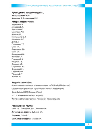 ИНФОРMAЦИОННЫЕ КАМПАНИИ ПО ВИЧ/СПИДу


Руководитель авторской группы,
автор составитель:
Алексеева Д. В., Алексеева Е. Г.

Авторы разработчики:
Аврукина О. М.
Алексеева Е. Г.
Баркалова О.Г.
Белоглазов А.В.
Вольнов В.В.
Гаммершмидт О.В.
Голованова Т.Ю.
Дума Е.А.
Евлампиева Т.В.
Епоян Т.А.
Камалдинов Д.О.
Касик Е.П.
Кондинская Ю.А.
Новикова Г.Н.
Резинкина Е.А.
Рощупкин Г.В.
Солнцева А.В.
Старостенко А.А.
Степанова О.Н.
Сидоренко И.А.
Уфимцев Д.Г.
Яшина Е.Ю.


Разработка пособия:
Фонд социального развития и охраны здоровья «ФОКУС МЕДИА» (Москва)
Общественная организация «Гуманитарный проект» (Новосибирск)
Фонд «Сибирь СПИД Помощь» (Томск)
РОО «Сибирская инициатива» (Барнаул)
Иркутское областное отделение Российского Красного Креста


Редакционная группа:
Епоян Т.А., Камалдинов Д.О., Степанова О.Н.
Литературный редактор Дубченко Е.А.
Художник: Попов А.Г.
Компьютерная верстка: Копалов В.А.


                                                                     3
 