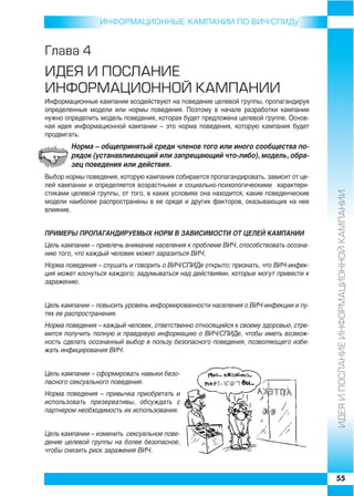 ИНФОРMAЦИОННЫЕ КАМПАНИИ ПО ВИЧ/СПИДу


Ãëàâà 4
ÈÄÅß È ÏÎÑËÀÍÈÅ
ÈÍÔÎÐÌÀÖÈÎÍÍÎÉ ÊÀÌÏÀÍÈÈ
Информационные кампании воздействуют на поведение целевой группы, пропагандируя
определенные модели или нормы поведения. Поэтому в начале разработки кампании
нужно определить модель поведения, которая будет предложена целевой группе. Основ
ная идея информационной кампании – это норма поведения, которую кампания будет
продвигать.
        Норма – общепринятый среди членов того или иного сообщества по
        рядок (устанавливающий или запрещающий что либо), модель, обра
        зец поведения или действия.
Выбор нормы поведения, которую кампания собирается пропагандировать, зависит от це
лей кампании и определяется возрастными и социально психологическими характери




                                                                                       ÈÄÅß È ÏÎÑËÀÍÈÅ ÈÍÔÎÐÌÀÖÈÎÍÍÎÉ ÊÀÌÏÀÍÈÈ
стиками целевой группы, от того, в каких условиях она находится, какие поведенческие
модели наиболее распространены в ее среде и других факторов, оказывающих на нее
влияние.


ПРИМЕРЫ ПРОПАГАНДИРУЕМЫХ НОРМ В ЗАВИСИМОСТИ ОТ ЦЕЛЕЙ КАМПАНИИ
Цель кампании – привлечь внимание населения к проблеме ВИЧ, способствовать осозна
нию того, что каждый человек может заразиться ВИЧ.
Норма поведения – слушать и говорить о ВИЧ/СПИДе открыто; признать, что ВИЧ инфек
ция может коснуться каждого; задумываться над действиями, которые могут привести к
заражению.


Цель кампании – повысить уровень информированности населения о ВИЧ инфекции и пу
тях ее распространения.
Норма поведения – каждый человек, ответственно относящийся к своему здоровью, стре
мится получить полную и правдивую информацию о ВИЧ/СПИДе, чтобы иметь возмож
ность сделать осознанный выбор в пользу безопасного поведения, позволяющего избе
жать инфицирования ВИЧ.


Цель кампании – сформировать навыки безо
пасного сексуального поведения.
Норма поведения – привычка приобретать и
использовать презервативы, обсуждать с
партнером необходимость их использования.


Цель кампании – изменить сексуальное пове
дение целевой группы на более безопасное,
чтобы снизить риск заражения ВИЧ.



                                                                                       55
 