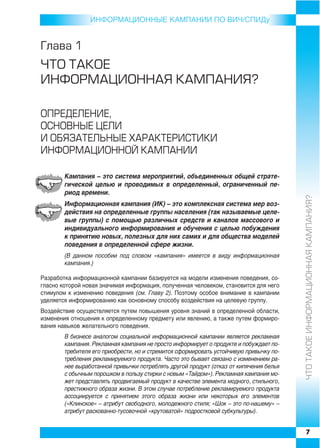 ИНФОРMAЦИОННЫЕ КАМПАНИИ ПО ВИЧ/СПИДу


Ãëàâà 1
×ÒÎ ÒÀÊÎÅ
ÈÍÔÎÐÌÀÖÈÎÍÍÀß ÊÀÌÏÀÍÈß?

ÎÏÐÅÄÅËÅÍÈÅ,
ÎÑÍÎÂÍÛÅ ÖÅËÈ
È ÎÁßÇÀÒÅËÜÍÛÅ ÕÀÐÀÊÒÅÐÈÑÒÈÊÈ
ÈÍÔÎÐÌÀÖÈÎÍÍÎÉ ÊÀÌÏÀÍÈÈ

        Кампания – это система мероприятий, объединенных общей страте
        гической целью и проводимых в определенный, ограниченный пе
        риод времени.




                                                                                        ×ÒÎ ÒÀÊÎÅ ÈÍÔÎÐÌÀÖÈÎÍÍÀß ÊÀÌÏÀÍÈß?
        Информационная кампания (ИК) – это комплексная система мер воз
        действия на определенные группы населения (так называемые целе
        вые группы) с помощью различных средств и каналов массового и
        индивидуального информирования и обучения с целью побуждения
        к принятию новых, полезных для них самих и для общества моделей
        поведения в определенной сфере жизни.
        (В данном пособии под словом «кампания» имеется в виду информационная
        кампания.)

Разработка информационной кампании базируется на модели изменения поведения, со
гласно которой новая значимая информация, полученная человеком, становится для него
стимулом к изменению поведения (cм. Главу 2). Поэтому особое внимание в кампании
уделяется информированию как основному способу воздействия на целевую группу.
Воздействие осуществляется путем повышения уровня знаний в определенной области,
изменения отношения к определенному предмету или явлению, а также путем формиро
вания навыков желательного поведения.
        В бизнесе аналогом социальной информационной кампании является рекламная
        кампания. Рекламная кампания не просто информирует о продукте и побуждает по
        требителя его приобрести, но и стремится сформировать устойчивую привычку по
        требления рекламируемого продукта. Часто это бывает связано с изменением ра
        нее выработанной привычки потреблять другой продукт (отказ от кипячения белья
        с обычным порошком в пользу стирки с новым «Тайдом»). Рекламная кампания мо
        жет представлять продвигаемый продукт в качестве элемента модного, стильного,
        престижного образа жизни. В этом случае потребление рекламируемого продукта
        ассоциируется с принятием этого образа жизни или некоторых его элементов
        («Клинское» – атрибут свободного, молодежного стиля; «Шок – это по нашему» –
        атрибут раскованно тусовочной «крутоватой» подростковой субкультуры).


                                                                                        7
 
