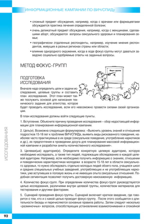 ИНФОРMAЦИОННЫЕ КАМПАНИИ ПО ВИЧ/СПИДу


                      • сложный предмет обсуждения, например, когда с врачами или фармацевтами
                        обсуждается практика лечения определенной болезни;
                      • очень деликатный предмет обсуждения, например, когда с женщинами, сделав
                        шими аборт, обсуждаются вопросы сексуального здоровья и планирования се
                        мьи;
                      • географически отдаленные респонденты, например, изучение мнения респон
                        дентов, живущих в разных регионах страны или области;
                      • влияние однородного окружения, когда в ходе фокус группы могут даваться за
                        ведомо социально одобряемые ответы на заданные вопросы.


               ÌÅÒÎÄ ÔÎÊÓÑ-ÃÐÓÏÏ

               ÏÎÄÃÎÒÎÂÊÀ
               ÈÑÑËÅÄÎÂÀÍÈß
               Вначале надо определить цели и задачи ис
               следования, целевые группы и составить
               план исследования. Этот план может так
               же послужить основой для написания тех
               нического задания для агентства, которое
               будет проводить исследование, если его невозможно провести силами своей организа
               ции.
               В план исследования должны войти следующие пункты.
               1. Вступление. Объясните причину проведения исследования – сбор недостающей инфор
               мации для планирования информационной кампании.
ÈÑÑËÅÄÎÂÀÍÈß




               2. Цель(и). Возможна следующая формулировка: «Выяснить уровень знаний и отношение
               подростков 15 18 лет к проблеме ВИЧ/СПИДа, выявить виды рискованного поведения, на
               иболее часто практикуемые в их среде (сексуальное поведение, употребление наркотиков
               и др.), их предпочтения в проведении досуга для планирования массовой информацион
               ной кампании и разработки анкеты количественного исследования».
               3. Целевая(ые) аудитория(и). Определите конкретную целевую аудиторию, которую
               необходимо исследовать, а также тип людей, подлежащих обследованию в каждой целе
               вой аудитории. Например, если необходимо получить информацию о знаниях, отношении
               и поведенческих характеристиках молодежи в возрасте 15 18 лет в области сексуально
               го здоровья, то нужно обследовать отдельно молодых людей обоего пола, учащихся школ
               и средних специальных учебных заведений, употребляющих и не употребляющих нарко
               тики, уже вступивших в половую жизнь и не имеющих опыта сексуальных отношений. По
               добная сегментация позволяет получить достоверную неискаженную информацию.
               4. Количество фокус групп. При определении количества фокус групп руководствуются
               целью исследования, различиями внутри целевой группы, количеством материалов для
               тестирования и другими факторами.
               5. Сценарий проведения фокус группы. Сценарий включает краткое введение, где гово
               рится о том, кто и с какой целью проводит фокус группу. После этого сообщается о дли
               тельности беседы и перечисляются основные правила работы. Затем следуют несколько
               «разминочных» вопросов, способствующих установлению взаимопонимания и спокойной


92
 