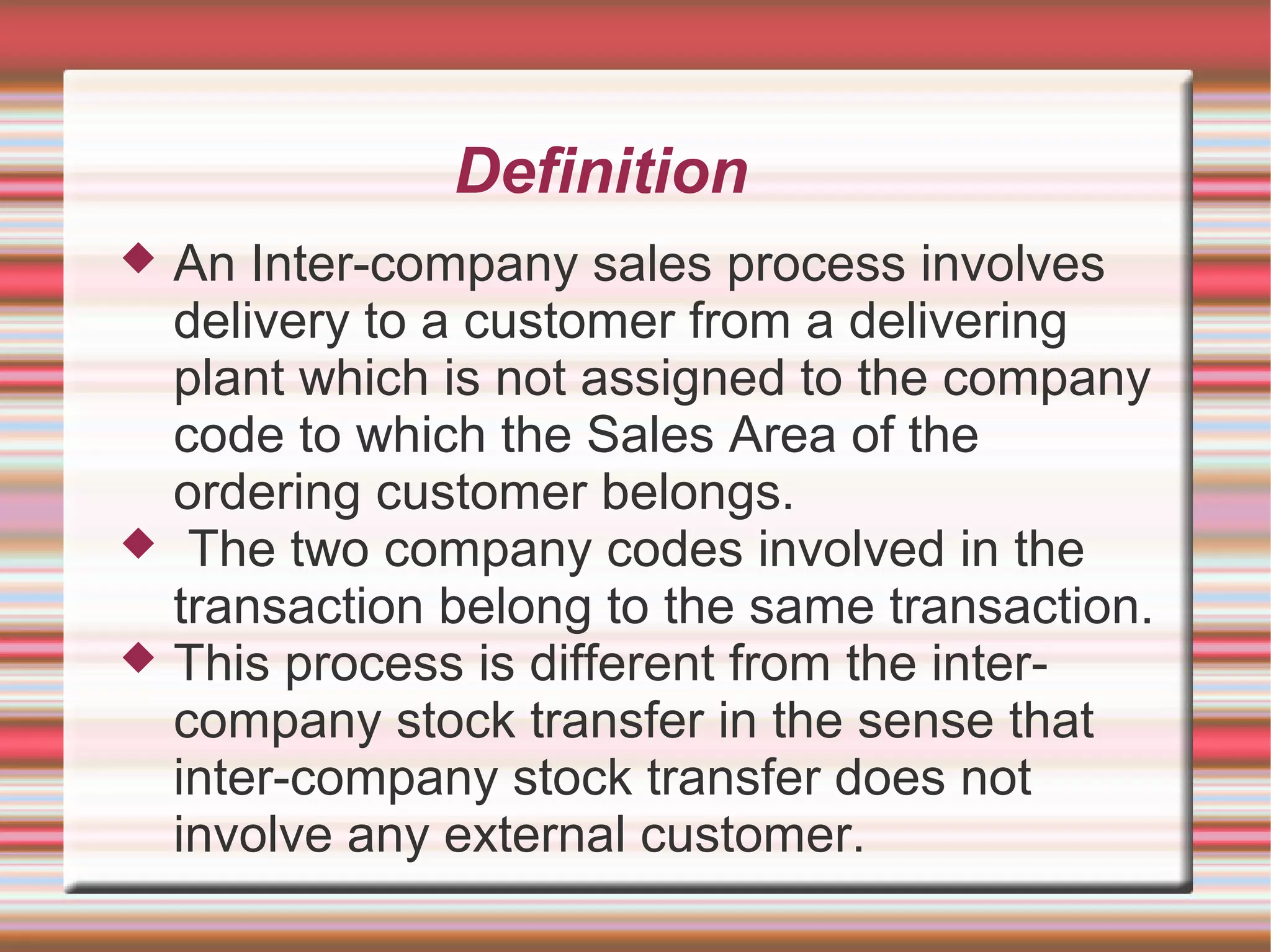 Definition
 An Inter-company sales process involves
delivery to a customer from a delivering
plant which is not assigned to the company
code to which the Sales Area of the
ordering customer belongs.
 The two company codes involved in the
transaction belong to the same transaction.
 This process is different from the inter-
company stock transfer in the sense that
inter-company stock transfer does not
involve any external customer.
 