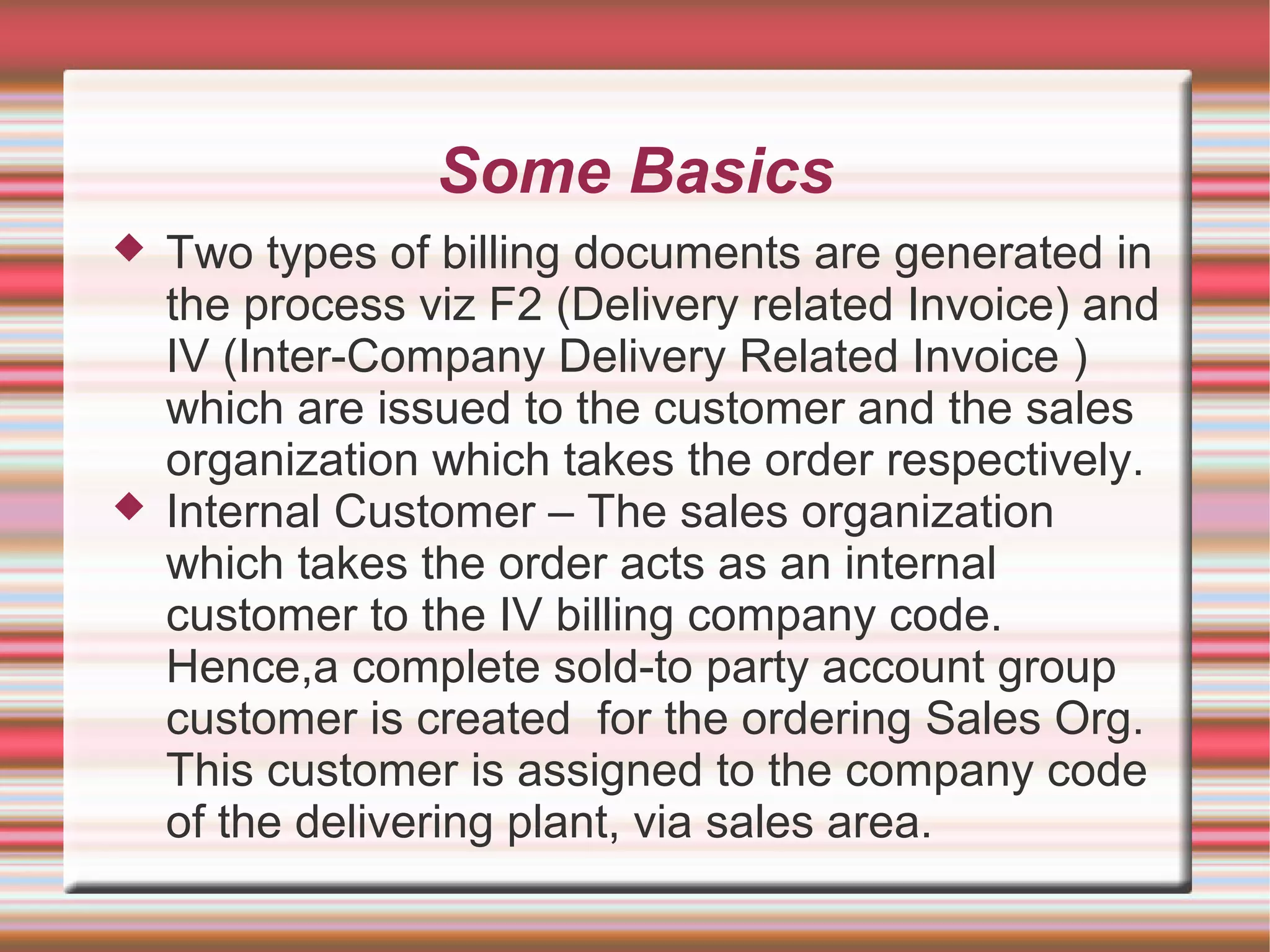 Some Basics
 Two types of billing documents are generated in
the process viz F2 (Delivery related Invoice) and
IV (Inter-Company Delivery Related Invoice )
which are issued to the customer and the sales
organization which takes the order respectively.
 Internal Customer – The sales organization
which takes the order acts as an internal
customer to the IV billing company code.
Hence,a complete sold-to party account group
customer is created for the ordering Sales Org.
This customer is assigned to the company code
of the delivering plant, via sales area.
 