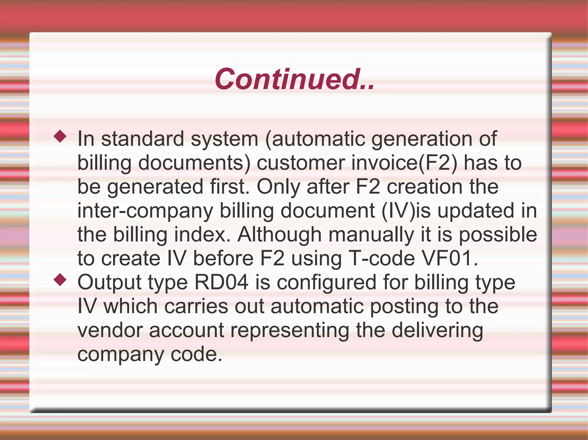 Continued..
 In standard system (automatic generation of
billing documents) customer invoice(F2) has to
be generated first. Only after F2 creation the
inter-company billing document (IV)is updated in
the billing index. Although manually it is possible
to create IV before F2 using T-code VF01.
 Output type RD04 is configured for billing type
IV which carries out automatic posting to the
vendor account representing the delivering
company code.
 