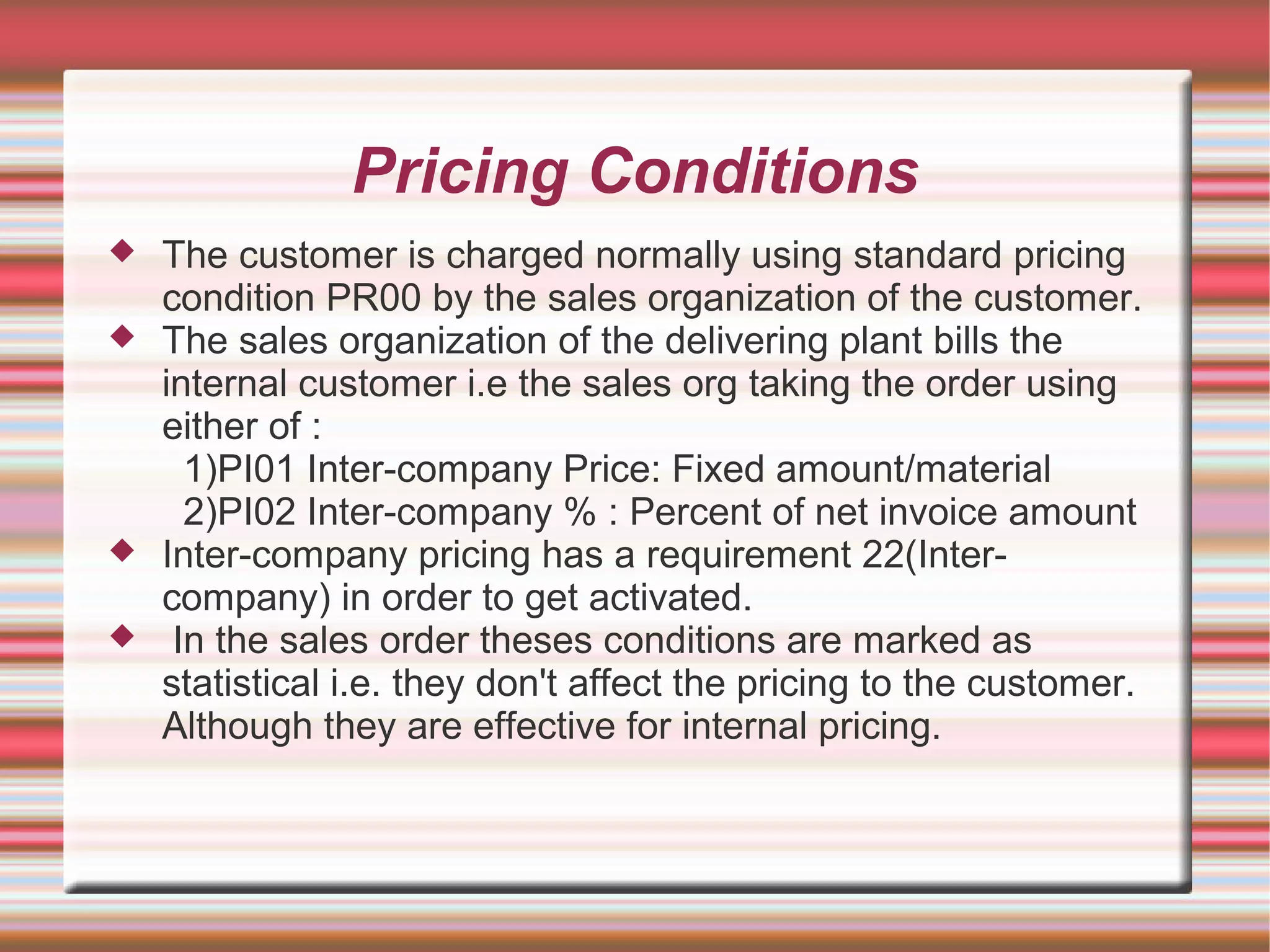 Pricing Conditions
 The customer is charged normally using standard pricing
condition PR00 by the sales organization of the customer.
 The sales organization of the delivering plant bills the
internal customer i.e the sales org taking the order using
either of :
1)PI01 Inter-company Price: Fixed amount/material
2)PI02 Inter-company % : Percent of net invoice amount
 Inter-company pricing has a requirement 22(Inter-
company) in order to get activated.
 In the sales order theses conditions are marked as
statistical i.e. they don't affect the pricing to the customer.
Although they are effective for internal pricing.
 