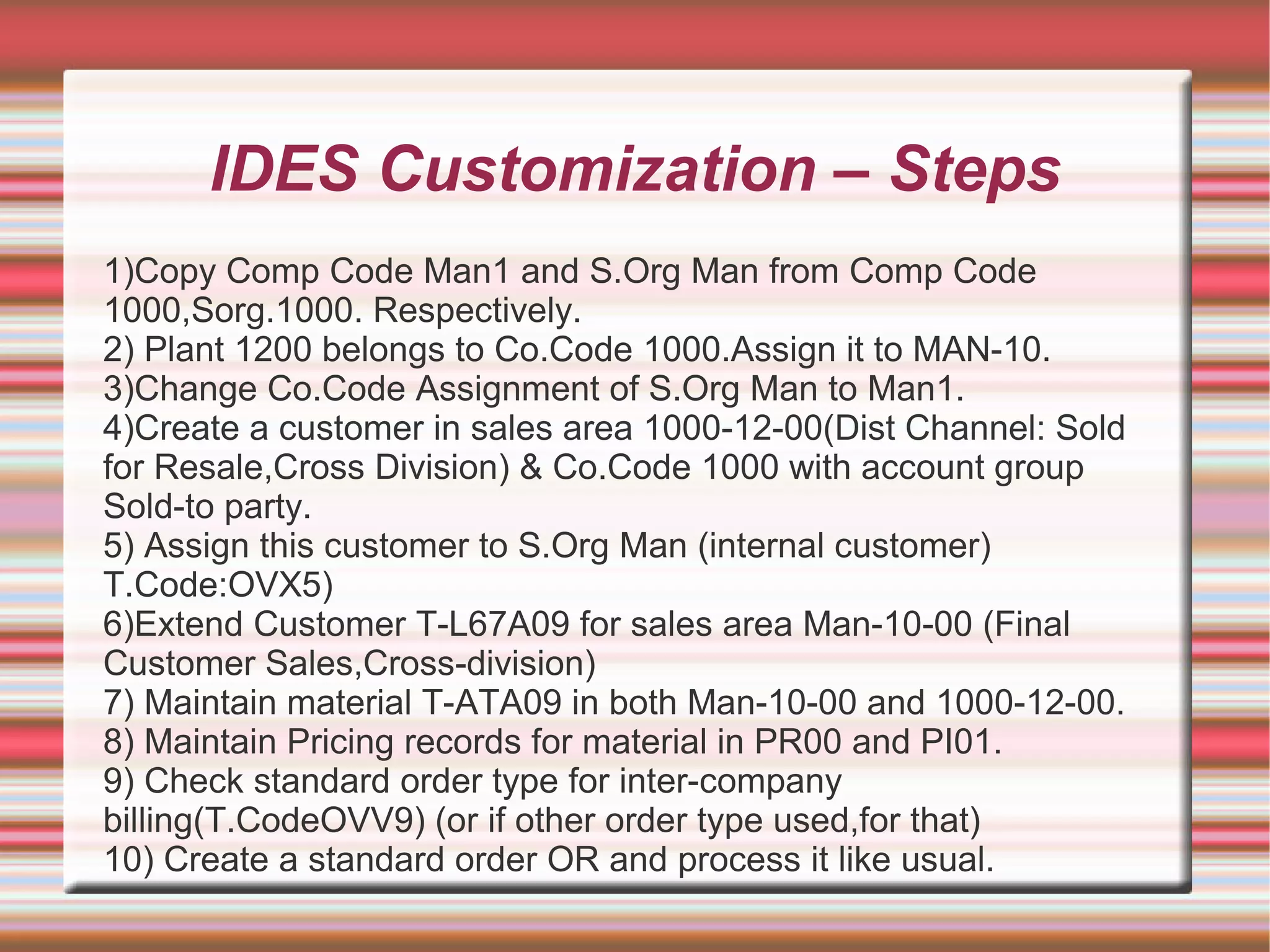 IDES Customization – Steps
1)Copy Comp Code Man1 and S.Org Man from Comp Code
1000,Sorg.1000. Respectively.
2) Plant 1200 belongs to Co.Code 1000.Assign it to MAN-10.
3)Change Co.Code Assignment of S.Org Man to Man1.
4)Create a customer in sales area 1000-12-00(Dist Channel: Sold
for Resale,Cross Division) & Co.Code 1000 with account group
Sold-to party.
5) Assign this customer to S.Org Man (internal customer)
T.Code:OVX5)
6)Extend Customer T-L67A09 for sales area Man-10-00 (Final
Customer Sales,Cross-division)
7) Maintain material T-ATA09 in both Man-10-00 and 1000-12-00.
8) Maintain Pricing records for material in PR00 and PI01.
9) Check standard order type for inter-company
billing(T.CodeOVV9) (or if other order type used,for that)
10) Create a standard order OR and process it like usual.
 