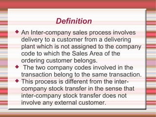Definition
 An Inter-company sales process involves
delivery to a customer from a delivering
plant which is not assigned to the company
code to which the Sales Area of the
ordering customer belongs.
 The two company codes involved in the
transaction belong to the same transaction.
 This process is different from the inter-
company stock transfer in the sense that
inter-company stock transfer does not
involve any external customer.
 